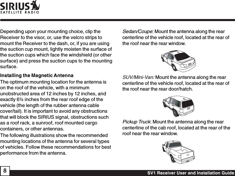 SV1 Receiver User and Installation Guide8Depending upon your mounting choice, clip theReceiver to the visor, or, use the velcro strips tomount the Receiver to the dash, or, if you are usingthe suction cup mount, lightly moisten the surface ofthe suction cups which face the windshield (or othersurface) and press the suction cups to the mountingsurface.Installing the Magnetic AntennaThe optimum mounting location for the antenna ison the roof of the vehicle, with a minimumunobstructed area of 12 inches by 12 inches, andexactly 6½ inches from the rear roof edge of thevehicle (the length of the rubber antenna cablecover/tail). It is important to avoid any obstructionsthat will block the SIRIUS signal, obstructions suchas a roof rack, a sunroof, roof mounted cargocontainers, or other antennas.The following illustrations show the recommendedmounting locations of the antenna for several typesof vehicles. Follow these recommendations for bestperformance from the antenna.Sedan/Coupe: Mount the antenna along the rearcenterline of the vehicle roof, located at the rear ofthe roof near the rear window.SUV/Mini-Van: Mount the antenna along the rearcenterline of the vehicle roof, located at the rear ofthe roof near the rear door/hatch.Pickup Truck: Mount the antenna along the rearcenterline of the cab roof, located at the rear of theroof near the rear window.