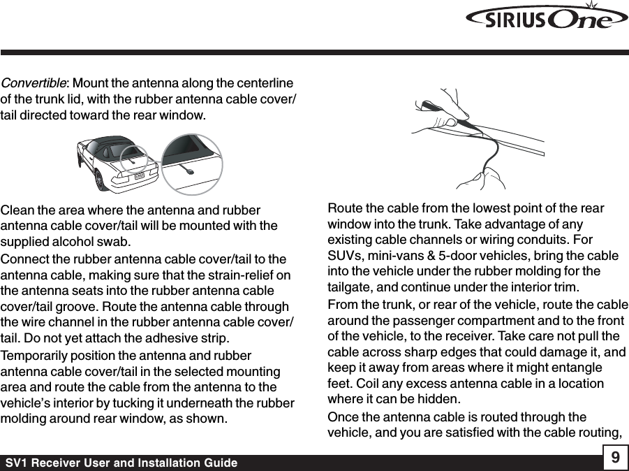 SV1 Receiver User and Installation Guide 9Convertible: Mount the antenna along the centerlineof the trunk lid, with the rubber antenna cable cover/tail directed toward the rear window.Clean the area where the antenna and rubberantenna cable cover/tail will be mounted with thesupplied alcohol swab.Connect the rubber antenna cable cover/tail to theantenna cable, making sure that the strain-relief onthe antenna seats into the rubber antenna cablecover/tail groove. Route the antenna cable throughthe wire channel in the rubber antenna cable cover/tail. Do not yet attach the adhesive strip.Temporarily position the antenna and rubberantenna cable cover/tail in the selected mountingarea and route the cable from the antenna to thevehicle’s interior by tucking it underneath the rubbermolding around rear window, as shown.Route the cable from the lowest point of the rearwindow into the trunk. Take advantage of anyexisting cable channels or wiring conduits. ForSUVs, mini-vans &amp; 5-door vehicles, bring the cableinto the vehicle under the rubber molding for thetailgate, and continue under the interior trim.From the trunk, or rear of the vehicle, route the cablearound the passenger compartment and to the frontof the vehicle, to the receiver. Take care not pull thecable across sharp edges that could damage it, andkeep it away from areas where it might entanglefeet. Coil any excess antenna cable in a locationwhere it can be hidden.Once the antenna cable is routed through thevehicle, and you are satisfied with the cable routing,