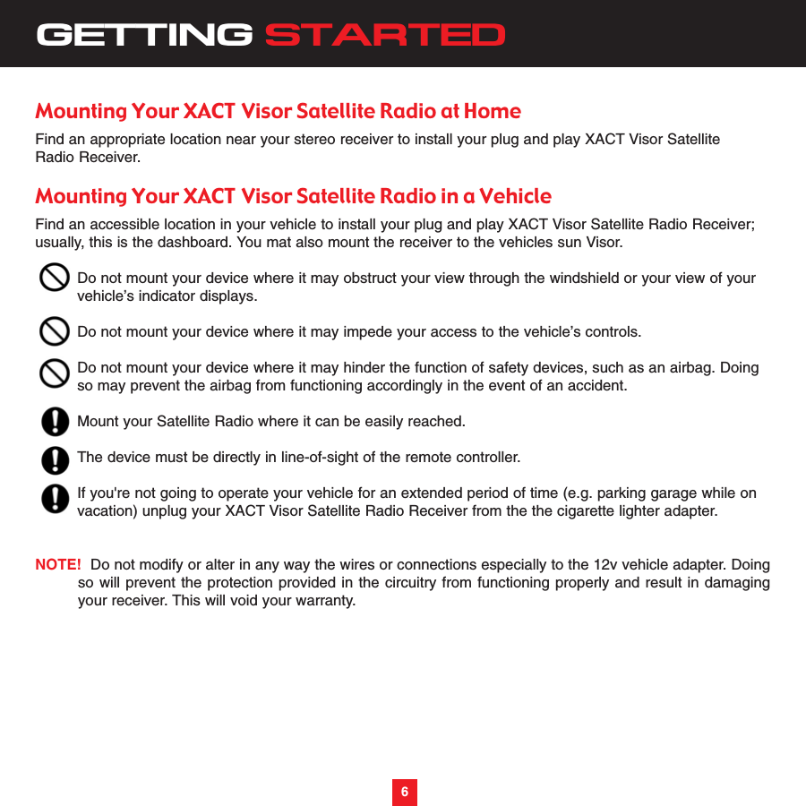 6GETTING STARTEDMounting Your XACT Visor Satellite Radio at HomeFind an appropriate location near your stereo receiver to install your plug and play XACT Visor SatelliteRadio Receiver.Mounting Your XACT Visor Satellite Radio in a VehicleFind an accessible location in your vehicle to install your plug and play XACT Visor Satellite Radio Receiver;usually, this is the dashboard. You mat also mount the receiver to the vehicles sun Visor.Do not mount your device where it may obstruct your view through the windshield or your view of yourvehicle’s indicator displays.Do not mount your device where it may impede your access to the vehicle’s controls.Do not mount your device where it may hinder the function of safety devices, such as an airbag. Doingso may prevent the airbag from functioning accordingly in the event of an accident.Mount your Satellite Radio where it can be easily reached.The device must be directly in line-of-sight of the remote controller.If you&apos;re not going to operate your vehicle for an extended period of time (e.g. parking garage while on vacation) unplug your XACT Visor Satellite Radio Receiver from the the cigarette lighter adapter.  NOTE! Do not modify or alter in any way the wires or connections especially to the 12v vehicle adapter. Doingso will prevent the protection provided in the circuitry from functioning properly and result in damagingyour receiver. This will void your warranty.6