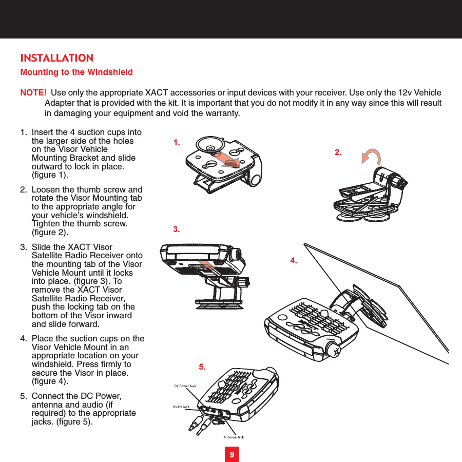 Mounting to the WindshieldNOTE! Use only the appropriate XACT accessories or input devices with your receiver. Use only the 12v VehicleAdapter that is provided with the kit. It is important that you do not modify it in any way since this will resultin damaging your equipment and void the warranty.1. Insert the 4 suction cups into the larger side of the holes on the Visor Vehicle Mounting Bracket and slide outward to lock in place. (figure 1). 2. Loosen the thumb screw androtate the Visor Mounting tab to the appropriate angle for your vehicle’s windshield. Tighten the thumb screw. (figure 2). 3. Slide the XACT Visor Satellite Radio Receiver ontothe mounting tab of the Visor Vehicle Mount until it locks into place. (figure 3). To remove the XACT Visor Satellite Radio Receiver, push the locking tab on the bottom of the Visor inward and slide forward.4. Place the suction cups on theVisor Vehicle Mount in an appropriate location on your windshield. Press firmly to secure the Visor in place. (figure 4). 5. Connect the DC Power, antenna and audio (if required) to the appropriate jacks. (figure 5). 9INSTALLATION1.2.4.3.5.