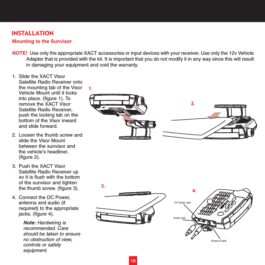 Mounting to the SunvisorNOTE! Use only the appropriate XACT accessories or input devices with your receiver. Use only the 12v VehicleAdapter that is provided with the kit. It is important that you do not modify it in any way since this will resultin damaging your equipment and void the warranty.1. Slide the XACT Visor Satellite Radio Receiver ontothe mounting tab of the VisorVehicle Mount until it locks into place. (figure 1). To remove the XACT Visor Satellite Radio Receiver, push the locking tab on the bottom of the Visor inward and slide forward.2. Loosen the thumb screw andslide the Visor Mount between the sunvisor and the vehicle’s headliner. (figure 2). 3. Push the XACT Visor Satellite Radio Receiver up so it is flush with the bottom of the sunvisor and tighten the thumb screw. (figure 3). 4. Connect the DC Power, antenna and audio (if required) to the appropriate jacks. (figure 4). Note: Hardwiring is recommended. Care should be taken to ensure no obstruction of view, controls or safety equipment.10INSTALLATION3.1.2.4.