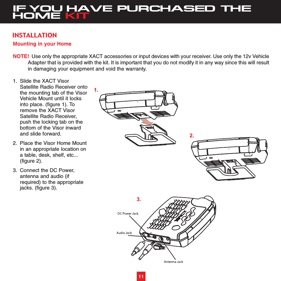 11IF YOU HAVE PURCHASED THEHOME KITMounting in your HomeNOTE! Use only the appropriate XACT accessories or input devices with your receiver. Use only the 12v VehicleAdapter that is provided with the kit. It is important that you do not modify it in any way since this will resultin damaging your equipment and void the warranty.1. Slide the XACT Visor Satellite Radio Receiver ontothe mounting tab of the VisorVehicle Mount until it locks into place. (figure 1). To remove the XACT Visor Satellite Radio Receiver, push the locking tab on the bottom of the Visor inward and slide forward.2. Place the Visor Home Mountin an appropriate location on a table, desk, shelf, etc...(figure 2). 3. Connect the DC Power, antenna and audio (if required) to the appropriate jacks. (figure 3). INSTALLATION1.2.3.