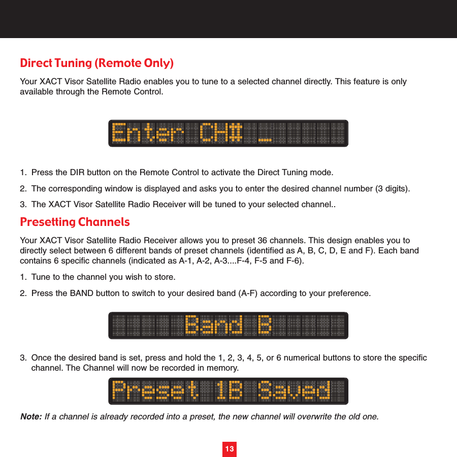 13Direct Tuning (Remote Only)Your XACT Visor Satellite Radio enables you to tune to a selected channel directly. This feature is onlyavailable through the Remote Control.1. Press the DIR button on the Remote Control to activate the Direct Tuning mode.2. The corresponding window is displayed and asks you to enter the desired channel number (3 digits).3. The XACT Visor Satellite Radio Receiver will be tuned to your selected channel..Presetting Channels Your XACT Visor Satellite Radio Receiver allows you to preset 36 channels. This design enables you todirectly select between 6 different bands of preset channels (identified as A, B, C, D, E and F). Each bandcontains 6 specific channels (indicated as A-1, A-2, A-3....F-4, F-5 and F-6).1. Tune to the channel you wish to store.2. Press the BAND button to switch to your desired band (A-F) according to your preference.3. Once the desired band is set, press and hold the 1, 2, 3, 4, 5, or 6 numerical buttons to store the specific channel. The Channel will now be recorded in memory.Note: If a channel is already recorded into a preset, the new channel will overwrite the old one.13