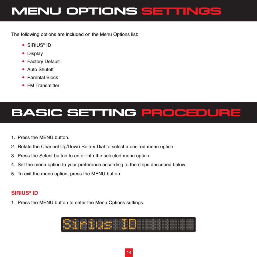 14•SIRIUS®ID•Display•Factory Default•Auto Shutoff•Parental Block•FM TransmitterBASIC SETTING PROCEDURE1. Press the MENU button.2. Rotate the Channel Up/Down Rotary Dial to select a desired menu option.3. Press the Select button to enter into the selected menu option.4. Set the menu option to your preference according to the steps described below.5. To exit the menu option, press the MENU button.SIRIUS®ID1. Press the MENU button to enter the Menu Options settings.MENU OPTIONS SETTINGSThe following options are included on the Menu Options list:14