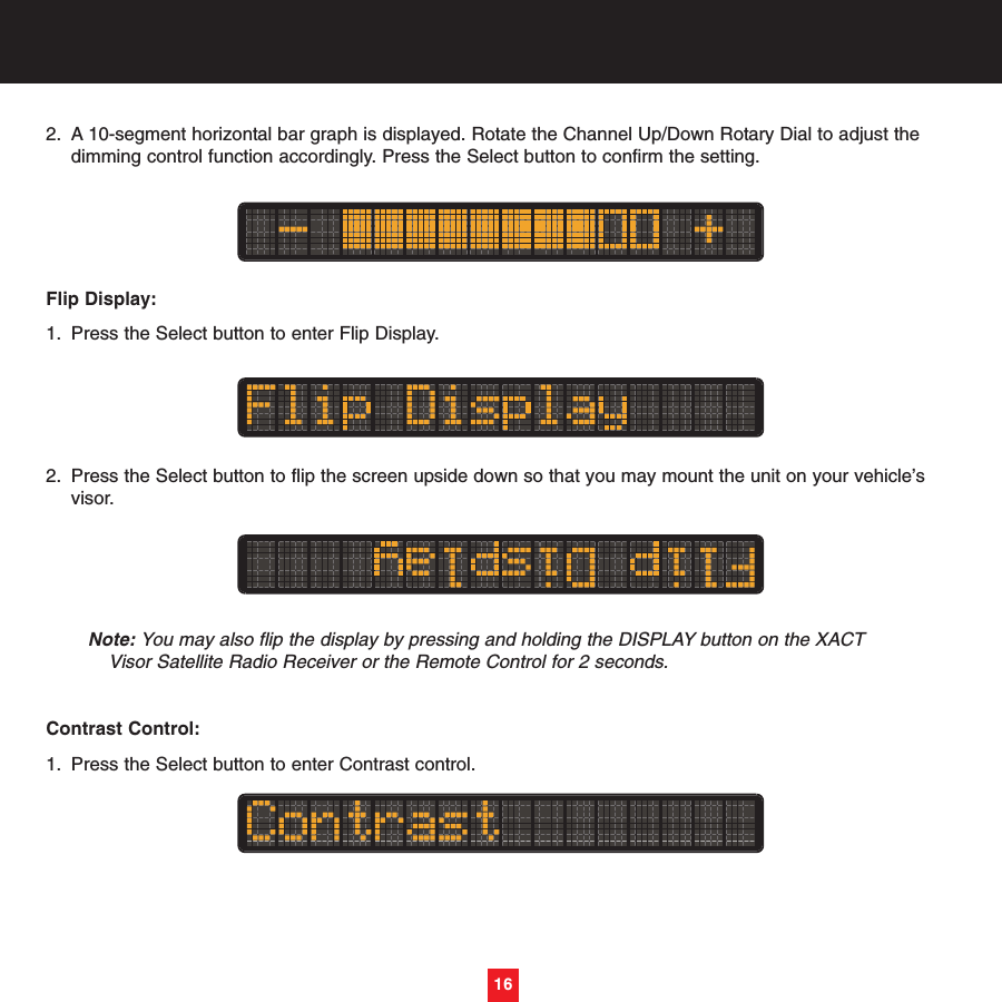 2. A 10-segment horizontal bar graph is displayed. Rotate the Channel Up/Down Rotary Dial to adjust the dimming control function accordingly. Press the Select button to confirm the setting. Flip Display:1. Press the Select button to enter Flip Display.2. Press the Select button to flip the screen upside down so that you may mount the unit on your vehicle’s visor.Note: You may also flip the display by pressing and holding the DISPLAY button on the XACTVisor Satellite Radio Receiver or the Remote Control for 2 seconds.Contrast Control:1. Press the Select button to enter Contrast control.16