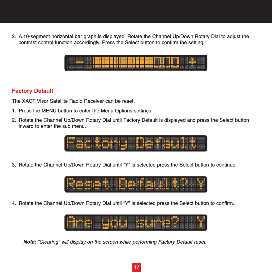 2. A 10-segment horizontal bar graph is displayed. Rotate the Channel Up/Down Rotary Dial to adjust the contrast control function accordingly. Press the Select button to confirm the setting. Factory DefaultThe XACT Visor Satellite Radio Receiver can be reset.1. Press the MENU button to enter the Menu Options settings.2. Rotate the Channel Up/Down Rotary Dial until Factory Default is displayed and press the Select button inward to enter the sub menu. 3. Rotate the Channel Up/Down Rotary Dial until “Y” is selected press the Select button to continue.4. Rotate the Channel Up/Down Rotary Dial until “Y” is selected press the Select button to confirm.Note: “Clearing” will display on the screen while performing Factory Default reset.17