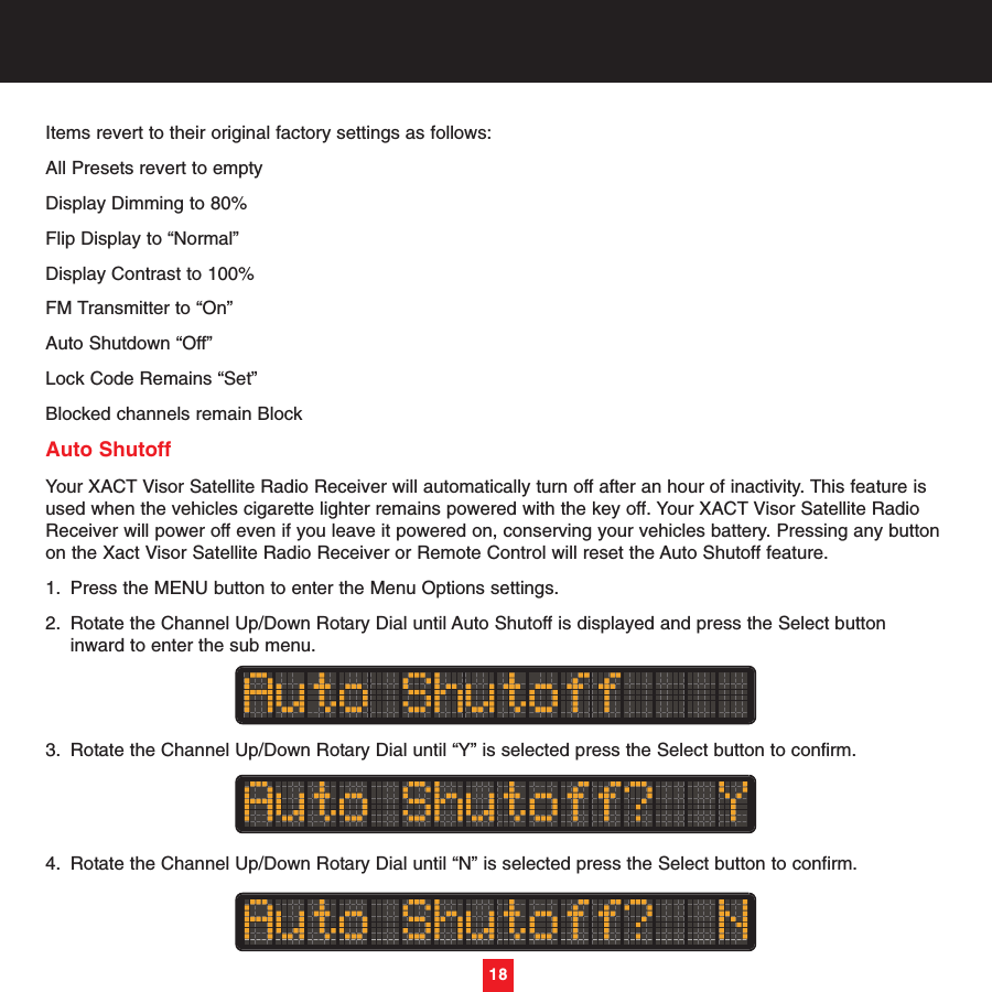 Items revert to their original factory settings as follows:All Presets revert to emptyDisplay Dimming to 80%Flip Display to “Normal”Display Contrast to 100%FM Transmitter to “On” Auto Shutdown “Off”Lock Code Remains “Set”Blocked channels remain BlockAuto ShutoffYour XACT Visor Satellite Radio Receiver will automatically turn off after an hour of inactivity. This feature isused when the vehicles cigarette lighter remains powered with the key off. Your XACT Visor Satellite RadioReceiver will power off even if you leave it powered on, conserving your vehicles battery. Pressing any buttonon the Xact Visor Satellite Radio Receiver or Remote Control will reset the Auto Shutoff feature.1. Press the MENU button to enter the Menu Options settings.2. Rotate the Channel Up/Down Rotary Dial until Auto Shutoff is displayed and press the Select button inward to enter the sub menu. 3. Rotate the Channel Up/Down Rotary Dial until “Y” is selected press the Select button to confirm.4. Rotate the Channel Up/Down Rotary Dial until “N” is selected press the Select button to confirm.18