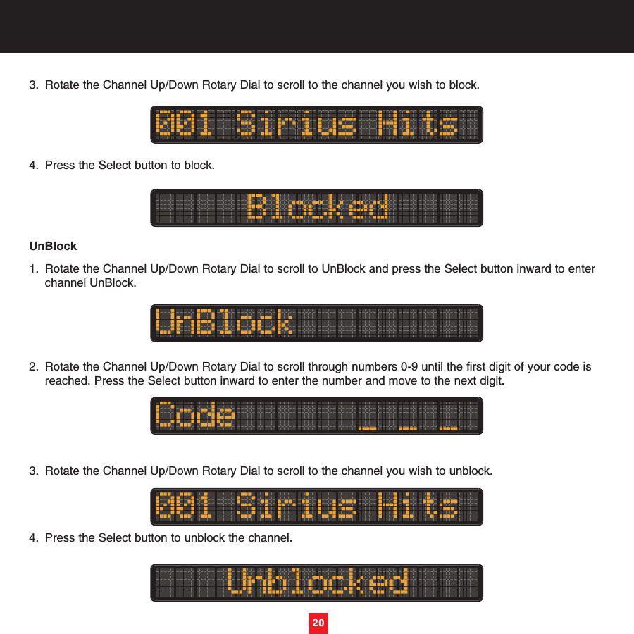 3. Rotate the Channel Up/Down Rotary Dial to scroll to the channel you wish to block.4. Press the Select button to block. UnBlock1. Rotate the Channel Up/Down Rotary Dial to scroll to UnBlock and press the Select button inward to enter channel UnBlock.2. Rotate the Channel Up/Down Rotary Dial to scroll through numbers 0-9 until the first digit of your code is reached. Press the Select button inward to enter the number and move to the next digit.3. Rotate the Channel Up/Down Rotary Dial to scroll to the channel you wish to unblock.4. Press the Select button to unblock the channel. 20