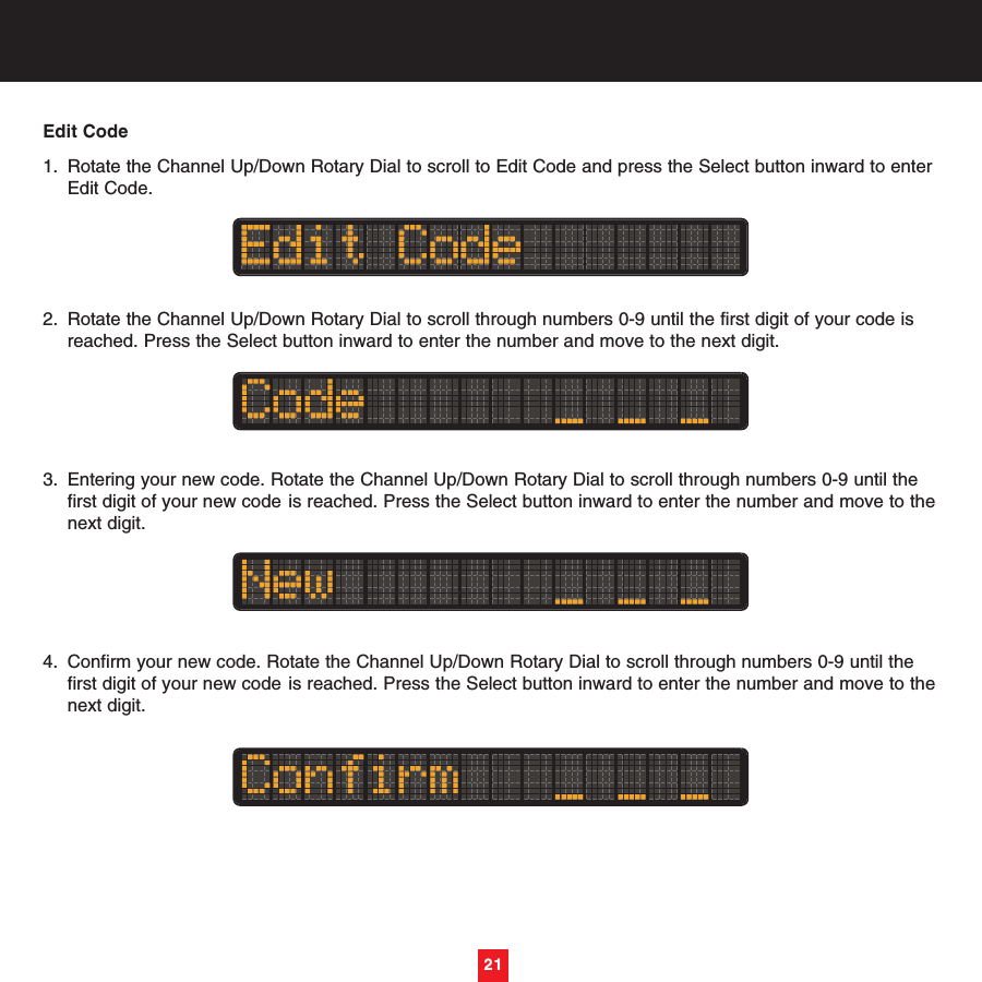 Edit Code1. Rotate the Channel Up/Down Rotary Dial to scroll to Edit Code and press the Select button inward to enter Edit Code.2. Rotate the Channel Up/Down Rotary Dial to scroll through numbers 0-9 until the first digit of your code is reached. Press the Select button inward to enter the number and move to the next digit.3. Entering your new code. Rotate the Channel Up/Down Rotary Dial to scroll through numbers 0-9 until the first digit of your new code is reached. Press the Select button inward to enter the number and move to thenext digit.4. Confirm your new code. Rotate the Channel Up/Down Rotary Dial to scroll through numbers 0-9 until the first digit of your new code is reached. Press the Select button inward to enter the number and move to thenext digit.21