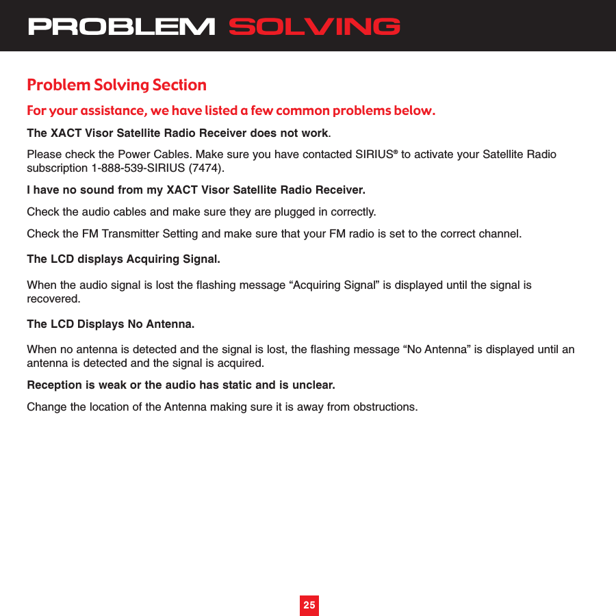 25PROBLEM SOLVINGProblem Solving SectionFor your assistance, we have listed a few common problems below.The XACT Visor Satellite Radio Receiver does not work.    Please check the Power Cables. Make sure you have contacted SIRIUS®to activate your Satellite Radiosubscription 1-888-539-SIRIUS (7474).I have no sound from my XACT Visor Satellite Radio Receiver. Check the audio cables and make sure they are plugged in correctly.Check the FM Transmitter Setting and make sure that your FM radio is set to the correct channel.The LCD displays Acquiring Signal.When the audio signal is lost the flashing message “Acquiring Signal” is displayed until the signal isrecovered.The LCD Displays No Antenna.When no antenna is detected and the signal is lost, the flashing message “No Antenna” is displayed until anantenna is detected and the signal is acquired.Reception is weak or the audio has static and is unclear.Change the location of the Antenna making sure it is away from obstructions.25