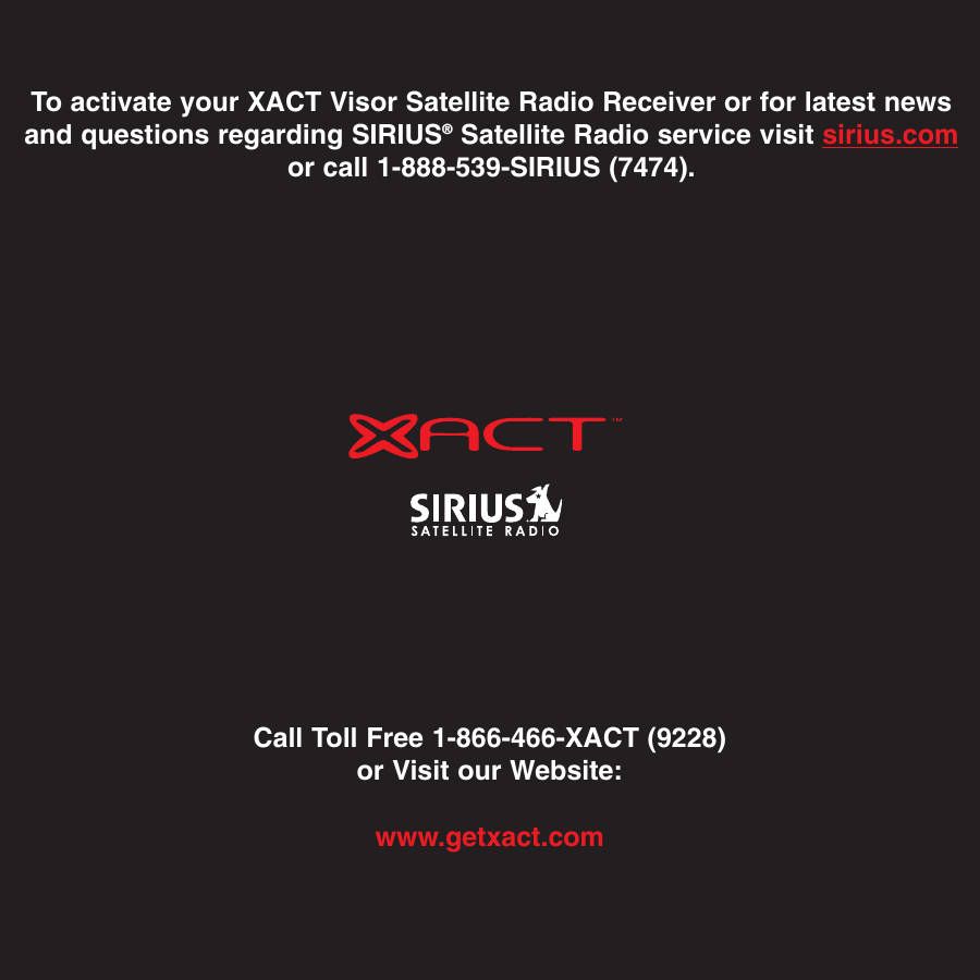 Call Toll Free 1-866-466-XACT (9228)or Visit our Website:www.getxact.comTo activate your XACT Visor Satellite Radio Receiver or for latest newsand questions regarding SIRIUS®Satellite Radio service visit sirius.comor call 1-888-539-SIRIUS (7474).