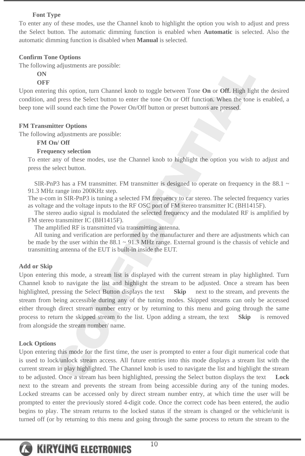   10Font Type To enter any of these modes, use the Channel knob to highlight the option you wish to adjust and press the Select button. The automatic dimming function is enabled when Automatic is selected. Also the automatic dimming function is disabled when Manual is selected.  Confirm Tone Options The following adjustments are possible: ON OFF Upon entering this option, turn Channel knob to toggle between Tone On or Off. High light the desired condition, and press the Select button to enter the tone On or Off function. When the tone is enabled, a beep tone will sound each time the Power On/Off button or preset buttons are pressed.  FM Transmitter Options The following adjustments are possible: FM On/ Off Frequency selection To enter any of these modes, use the Channel knob to highlight the option you wish to adjust and press the select button.  SIR-PnP3 has a FM transmitter. FM transmitter is designed to operate on frequency in the 88.1 ~ 91.3 MHz range into 200KHz step. The u-com in SIR-PnP3 is tuning a selected FM frequency to car stereo. The selected frequency varies as voltage and the voltage inputs to the RF OSC port of FM stereo transmitter IC (BH1415F). The stereo audio signal is modulated the selected frequency and the modulated RF is amplified by FM stereo transmitter IC (BH1415F). The amplified RF is transmitted via transmitting antenna. All tuning and verification are performed by the manufacturer and there are adjustments which can be made by the user within the 88.1 ~ 91.3 MHz range. External ground is the chassis of vehicle and transmitting antenna of the EUT is built-in inside the EUT.  Add or Skip Upon entering this mode, a stream list is displayed with the current stream in play highlighted. Turn   Channel knob to navigate the list and highlight the stream to be adjusted. Once a stream has been highlighted, pressing the Select Button displays the text   Skip   next to the stream, and prevents the stream from being accessible during any of the tuning modes. Skipped streams can only be accessed either through direct stream number entry or by returning to this menu and going through the same process to return the skipped stream to the list. Upon adding a stream, the text   Skip   is removed from alongside the stream number/ name.   Lock Options Upon entering this mode for the first time, the user is prompted to enter a four digit numerical code that is used to lock/unlock stream access. All future entries into this mode displays a stream list with the current stream in play highlighted. The Channel knob is used to navigate the list and highlight the stream to be adjusted. Once a stream has been highlighted, pressing the Select button displays the text   Lock   next to the stream and prevents the stream from being accessible during any of the tuning modes. Locked streams can be accessed only by direct stream number entry, at which time the user will be prompted to enter the previously stored 4-digit code. Once the correct code has been entered, the audio begins to play. The stream returns to the locked status if the stream is changed or the vehicle/unit is turned off (or by returning to this menu and going through the same process to return the stream to the 