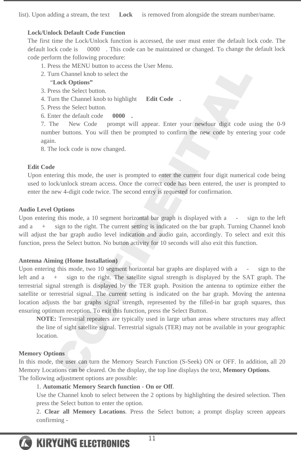   11list). Upon adding a stream, the text   Lock   is removed from alongside the stream number/name.  Lock/Unlock Default Code Function The first time the Lock/Unlock function is accessed, the user must enter the default lock code. The default lock code is   0000  . This code can be maintained or changed. To change the default lock code perform the following procedure: 1. Press the MENU button to access the User Menu. 2. Turn Channel knob to select the    “Lock Options” 3. Press the Select button. 4. Turn the Channel knob to highlight   Edit Code  . 5. Press the Select button. 6. Enter the default code   0000  . 7. The   New Code   prompt will appear. Enter your newfour digit code using the 0-9 number buttons. You will then be prompted to confirm the new code by entering your code again. 8. The lock code is now changed.  Edit Code Upon entering this mode, the user is prompted to enter the current four digit numerical code being used to lock/unlock stream access. Once the correct code has been entered, the user is prompted to enter the new 4-digit code twice. The second entry is requested for confirmation.  Audio Level Options Upon entering this mode, a 10 segment horizontal bar graph is displayed with a   -   sign to the left and a   +   sign to the right. The current setting is indicated on the bar graph. Turning Channel knob will adjust the bar graph audio level indication and audio gain, accordingly. To select and exit this function, press the Select button. No button activity for 10 seconds will also exit this function.  Antenna Aiming (Home Installation) Upon entering this mode, two 10 segment horizontal bar graphs are displayed with a   -   sign to the left and a   +   sign to the right. The satellite signal strength is displayed by the SAT graph. The terrestrial signal strength is displayed by the TER graph. Position the antenna to optimize either the satellite or terrestrial signal. The current setting is indicated on the bar graph. Moving the antenna location adjusts the bar graphs signal strength, represented by the filled-in bar graph squares, thus ensuring optimum reception. To exit this function, press the Select Button.  NOTE: Terrestrial repeaters are typically used in large urban areas where structures may affect the line of sight satellite signal. Terrestrial signals (TER) may not be available in your geographic location.  Memory Options In this mode, the user can turn the Memory Search Function (S-Seek) ON or OFF. In addition, all 20 Memory Locations can be cleared. On the display, the top line displays the text, Memory Options.  The following adjustment options are possible: 1. Automatic Memory Search function - On or Off. Use the Channel knob to select between the 2 options by highlighting the desired selection. Then press the Select button to enter the option.  2. Clear all Memory Locations. Press the Select button; a prompt display screen appears confirming - 