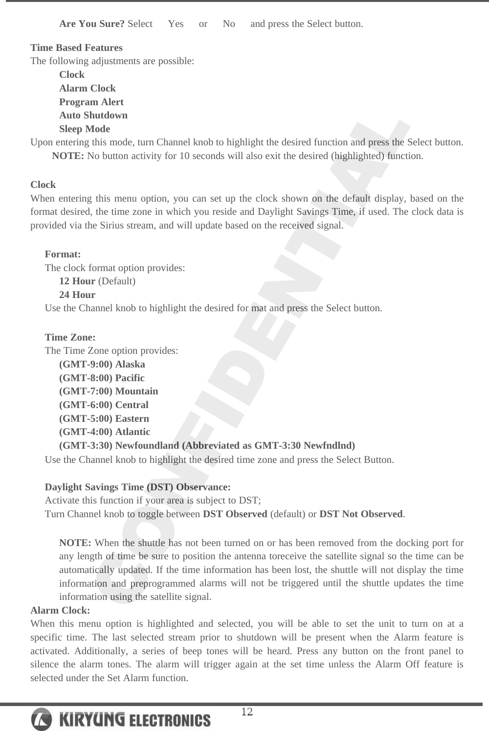   12Are You Sure? Select   Yes   or   No   and press the Select button.  Time Based Features The following adjustments are possible: Clock Alarm Clock Program Alert Auto Shutdown Sleep Mode Upon entering this mode, turn Channel knob to highlight the desired function and press the Select button.  NOTE: No button activity for 10 seconds will also exit the desired (highlighted) function.   Clock When entering this menu option, you can set up the clock shown on the default display, based on the format desired, the time zone in which you reside and Daylight Savings Time, if used. The clock data is provided via the Sirius stream, and will update based on the received signal.   Format: The clock format option provides: 12 Hour (Default) 24 Hour Use the Channel knob to highlight the desired for mat and press the Select button.  Time Zone: The Time Zone option provides: (GMT-9:00) Alaska (GMT-8:00) Pacific (GMT-7:00) Mountain (GMT-6:00) Central (GMT-5:00) Eastern (GMT-4:00) Atlantic (GMT-3:30) Newfoundland (Abbreviated as GMT-3:30 Newfndlnd) Use the Channel knob to highlight the desired time zone and press the Select Button.   Daylight Savings Time (DST) Observance:  Activate this function if your area is subject to DST; Turn Channel knob to toggle between DST Observed (default) or DST Not Observed.  NOTE: When the shuttle has not been turned on or has been removed from the docking port for any length of time be sure to position the antenna toreceive the satellite signal so the time can be automatically updated. If the time information has been lost, the shuttle will not display the time information and preprogrammed alarms will not be triggered until the shuttle updates the time information using the satellite signal.  Alarm Clock: When this menu option is highlighted and selected, you will be able to set the unit to turn on at a specific time. The last selected stream prior to shutdown will be present when the Alarm feature is activated. Additionally, a series of beep tones will be heard. Press any button on the front panel to silence the alarm tones. The alarm will trigger again at the set time unless the Alarm Off feature is selected under the Set Alarm function.  