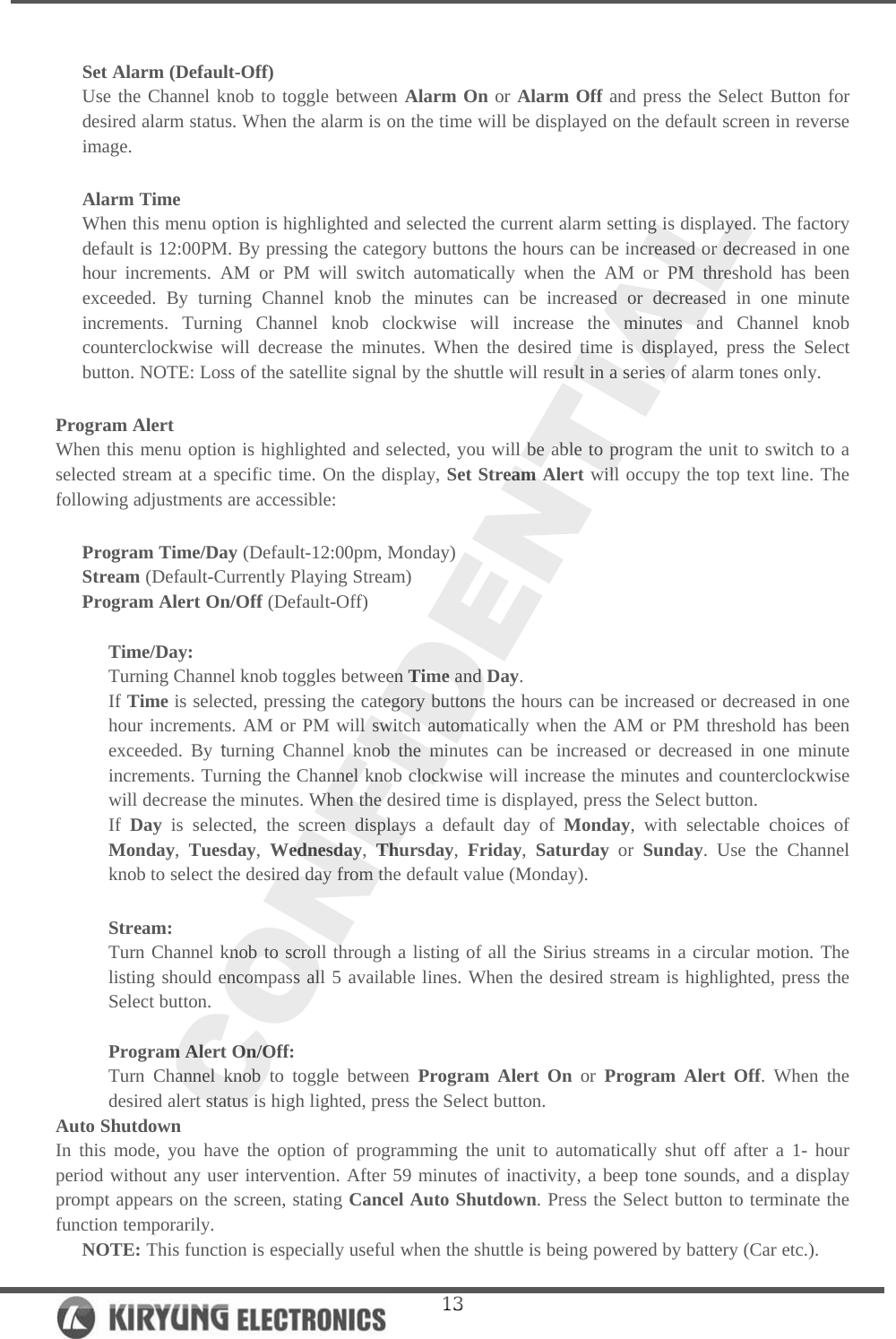  13 Set Alarm (Default-Off)  Use the Channel knob to toggle between Alarm On or Alarm Off and press the Select Button for desired alarm status. When the alarm is on the time will be displayed on the default screen in reverse image.  Alarm Time When this menu option is highlighted and selected the current alarm setting is displayed. The factory default is 12:00PM. By pressing the category buttons the hours can be increased or decreased in one hour increments. AM or PM will switch automatically when the AM or PM threshold has been exceeded. By turning Channel knob the minutes can be increased or decreased in one minute increments. Turning Channel knob clockwise will increase the minutes and Channel knob counterclockwise will decrease the minutes. When the desired time is displayed, press the Select button. NOTE: Loss of the satellite signal by the shuttle will result in a series of alarm tones only.   Program Alert When this menu option is highlighted and selected, you will be able to program the unit to switch to a selected stream at a specific time. On the display, Set Stream Alert will occupy the top text line. The following adjustments are accessible:   Program Time/Day (Default-12:00pm, Monday) Stream (Default-Currently Playing Stream) Program Alert On/Off (Default-Off)  Time/Day: Turning Channel knob toggles between Time and Day. If Time is selected, pressing the category buttons the hours can be increased or decreased in one hour increments. AM or PM will switch automatically when the AM or PM threshold has been exceeded. By turning Channel knob the minutes can be increased or decreased in one minute increments. Turning the Channel knob clockwise will increase the minutes and counterclockwise will decrease the minutes. When the desired time is displayed, press the Select button.  If Day is selected, the screen displays a default day of Monday, with selectable choices of Monday, Tuesday, Wednesday, Thursday, Friday, Saturday or Sunday. Use the Channel knob to select the desired day from the default value (Monday).  Stream: Turn Channel knob to scroll through a listing of all the Sirius streams in a circular motion. The listing should encompass all 5 available lines. When the desired stream is highlighted, press the Select button.   Program Alert On/Off:  Turn Channel knob to toggle between Program Alert On or Program Alert Off. When the desired alert status is high lighted, press the Select button.  Auto Shutdown  In this mode, you have the option of programming the unit to automatically shut off after a 1- hour period without any user intervention. After 59 minutes of inactivity, a beep tone sounds, and a display prompt appears on the screen, stating Cancel Auto Shutdown. Press the Select button to terminate the function temporarily.  NOTE: This function is especially useful when the shuttle is being powered by battery (Car etc.). 