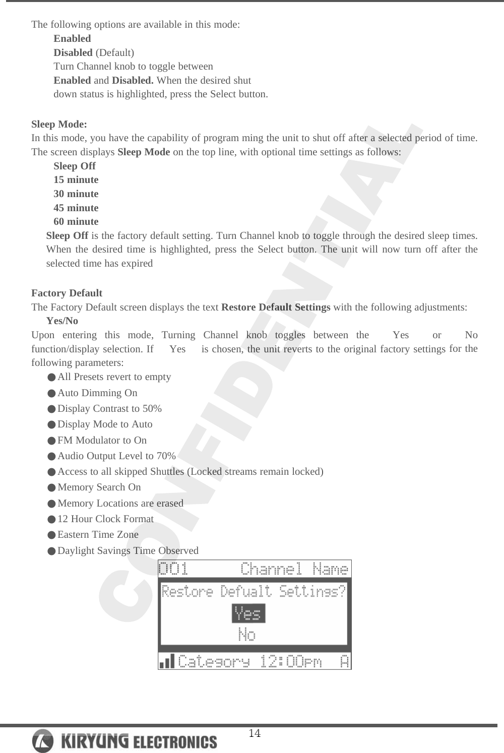   14The following options are available in this mode: Enabled Disabled (Default) Turn Channel knob to toggle between Enabled and Disabled. When the desired shut down status is highlighted, press the Select button.  Sleep Mode: In this mode, you have the capability of program ming the unit to shut off after a selected period of time. The screen displays Sleep Mode on the top line, with optional time settings as follows:  Sleep Off 15 minute 30 minute 45 minute 60 minute Sleep Off is the factory default setting. Turn Channel knob to toggle through the desired sleep times. When the desired time is highlighted, press the Select button. The unit will now turn off after the selected time has expired  Factory Default The Factory Default screen displays the text Restore Default Settings with the following adjustments: Yes/No Upon entering this mode, Turning Channel knob toggles between the   Yes   or   No   function/display selection. If   Yes   is chosen, the unit reverts to the original factory settings for the following parameters:    ●All Presets revert to empty    ●Auto Dimming On    ●Display Contrast to 50%    ●Display Mode to Auto    ●FM Modulator to On    ●Audio Output Level to 70%    ●Access to all skipped Shuttles (Locked streams remain locked)    ●Memory Search On    ●Memory Locations are erased    ●12 Hour Clock Format    ●Eastern Time Zone    ●Daylight Savings Time Observed   