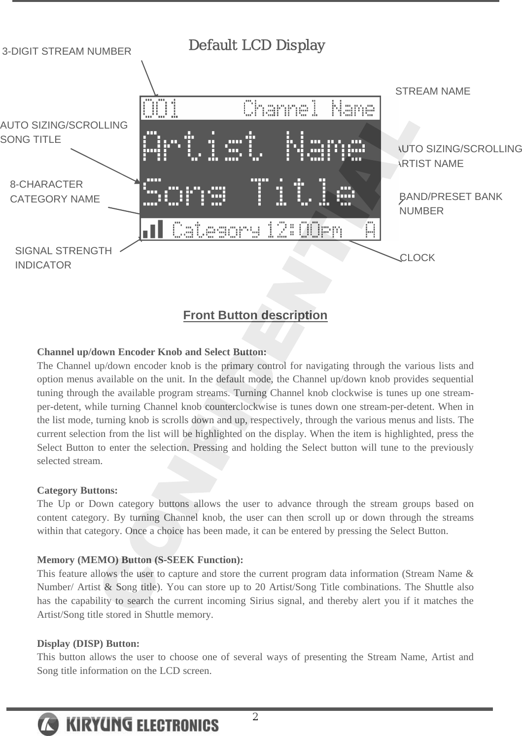   2      Front Button description  Channel up/down Encoder Knob and Select Button: The Channel up/down encoder knob is the primary control for navigating through the various lists and option menus available on the unit. In the default mode, the Channel up/down knob provides sequential tuning through the available program streams. Turning Channel knob clockwise is tunes up one stream-per-detent, while turning Channel knob counterclockwise is tunes down one stream-per-detent. When in the list mode, turning knob is scrolls down and up, respectively, through the various menus and lists. The current selection from the list will be highlighted on the display. When the item is highlighted, press the Select Button to enter the selection. Pressing and holding the Select button will tune to the previously selected stream.   Category Buttons: The Up or Down category buttons allows the user to advance through the stream groups based on content category. By turning Channel knob, the user can then scroll up or down through the streams within that category. Once a choice has been made, it can be entered by pressing the Select Button.  Memory (MEMO) Button (S-SEEK Function): This feature allows the user to capture and store the current program data information (Stream Name &amp; Number/ Artist &amp; Song title). You can store up to 20 Artist/Song Title combinations. The Shuttle also has the capability to search the current incoming Sirius signal, and thereby alert you if it matches the Artist/Song title stored in Shuttle memory.   Display (DISP) Button: This button allows the user to choose one of several ways of presenting the Stream Name, Artist and Song title information on the LCD screen.  3-DIGIT STREAM NUMBER 8-CHARACTER  CATEGORY NAME AUTO SIZING/SCROLLING SONG TITLE  AUTO SIZING/SCROLLING   ARTIST NAME STREAM NAME BAND/PRESET BANK NUMBER CLOCK SIGNAL STRENGTH   INDICATOR Default LCD Display 
