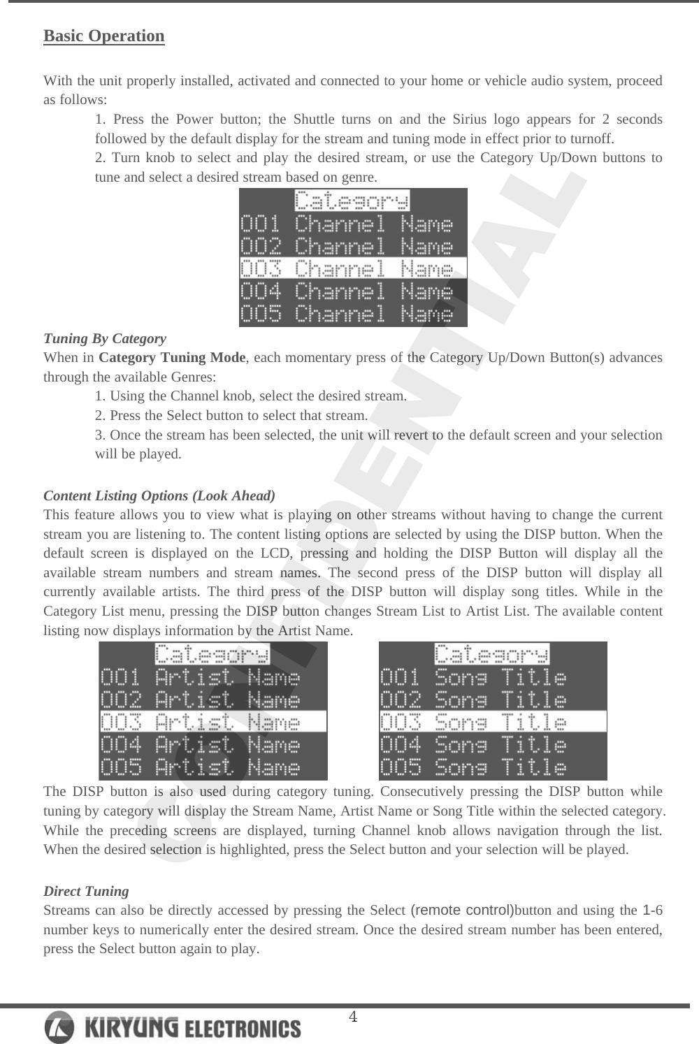   4Basic Operation  With the unit properly installed, activated and connected to your home or vehicle audio system, proceed as follows:  1. Press the Power button; the Shuttle turns on and the Sirius logo appears for 2 seconds followed by the default display for the stream and tuning mode in effect prior to turnoff. 2. Turn knob to select and play the desired stream, or use the Category Up/Down buttons to tune and select a desired stream based on genre.  Tuning By Category When in Category Tuning Mode, each momentary press of the Category Up/Down Button(s) advances through the available Genres: 1. Using the Channel knob, select the desired stream. 2. Press the Select button to select that stream. 3. Once the stream has been selected, the unit will revert to the default screen and your selection will be played.  Content Listing Options (Look Ahead) This feature allows you to view what is playing on other streams without having to change the current stream you are listening to. The content listing options are selected by using the DISP button. When the default screen is displayed on the LCD, pressing and holding the DISP Button will display all the available stream numbers and stream names. The second press of the DISP button will display all currently available artists. The third press of the DISP button will display song titles. While in the Category List menu, pressing the DISP button changes Stream List to Artist List. The available content listing now displays information by the Artist Name.          The DISP button is also used during category tuning. Consecutively pressing the DISP button while tuning by category will display the Stream Name, Artist Name or Song Title within the selected category. While the preceding screens are displayed, turning Channel knob allows navigation through the list. When the desired selection is highlighted, press the Select button and your selection will be played.   Direct Tuning Streams can also be directly accessed by pressing the Select (remote control)button and using the 1-6 number keys to numerically enter the desired stream. Once the desired stream number has been entered, press the Select button again to play.  