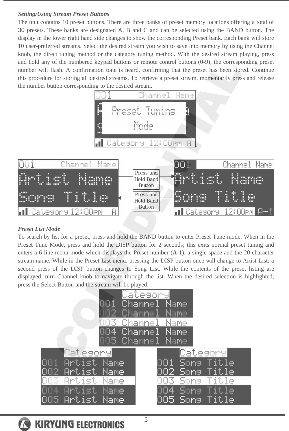   5Setting/Using Stream Preset Buttons The unit contains 10 preset buttons. There are three banks of preset memory locations offering a total of 30 presets. These banks are designated A, B and C and can be selected using the BAND button. The display in the lower right hand side changes to show the corresponding Preset bank. Each bank will store 10 user-preferred streams. Select the desired stream you wish to save into memory by using the Channel knob, the direct tuning method or the category tuning method. With the desired stream playing, press and hold any of the numbered keypad buttons or remote control buttons (0-9); the corresponding preset number will flash. A confirmation tone is heard, confirming that the preset has been stored. Continue this procedure for storing all desired streams. To retrieve a preset stream, momentarily press and release the number button corresponding to the desired stream.  .                     Preset List Mode To search by list for a preset, press and hold the BAND button to enter Preset Tune mode. When in the Preset Tune Mode, press and hold the DISP button for 2 seconds; this exits normal preset tuning and enters a 6-line menu mode which displays the Preset number (A-1), a single space and the 20-character stream name. While in the Preset List menu, pressing the DISP button once will change to Artist List; a second press of the DISP button changes to Song List. While the contents of the preset listing are displayed, turn Channel knob to navigate through the list. When the desired selection is highlighted, press the Select Button and the stream will be played.           Press and Hold Band ButtonPress and Hold Band Button