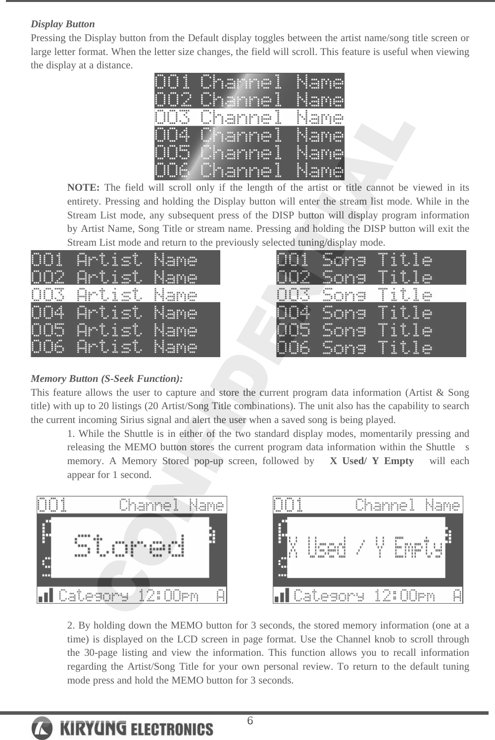   6Display Button Pressing the Display button from the Default display toggles between the artist name/song title screen or large letter format. When the letter size changes, the field will scroll. This feature is useful when viewing the display at a distance.  NOTE: The field will scroll only if the length of the artist or title cannot be viewed in its entirety. Pressing and holding the Display button will enter the stream list mode. While in the Stream List mode, any subsequent press of the DISP button will display program information by Artist Name, Song Title or stream name. Pressing and holding the DISP button will exit the Stream List mode and return to the previously selected tuning/display mode.                Memory Button (S-Seek Function): This feature allows the user to capture and store the current program data information (Artist &amp; Song title) with up to 20 listings (20 Artist/Song Title combinations). The unit also has the capability to search the current incoming Sirius signal and alert the user when a saved song is being played.  1. While the Shuttle is in either of the two standard display modes, momentarily pressing and releasing the MEMO button stores the current program data information within the Shuttle  s memory. A Memory Stored pop-up screen, followed by   X Used/ Y Empty   will each appear for 1 second.                2. By holding down the MEMO button for 3 seconds, the stored memory information (one at a time) is displayed on the LCD screen in page format. Use the Channel knob to scroll through the 30-page listing and view the information. This function allows you to recall information regarding the Artist/Song Title for your own personal review. To return to the default tuning mode press and hold the MEMO button for 3 seconds.  