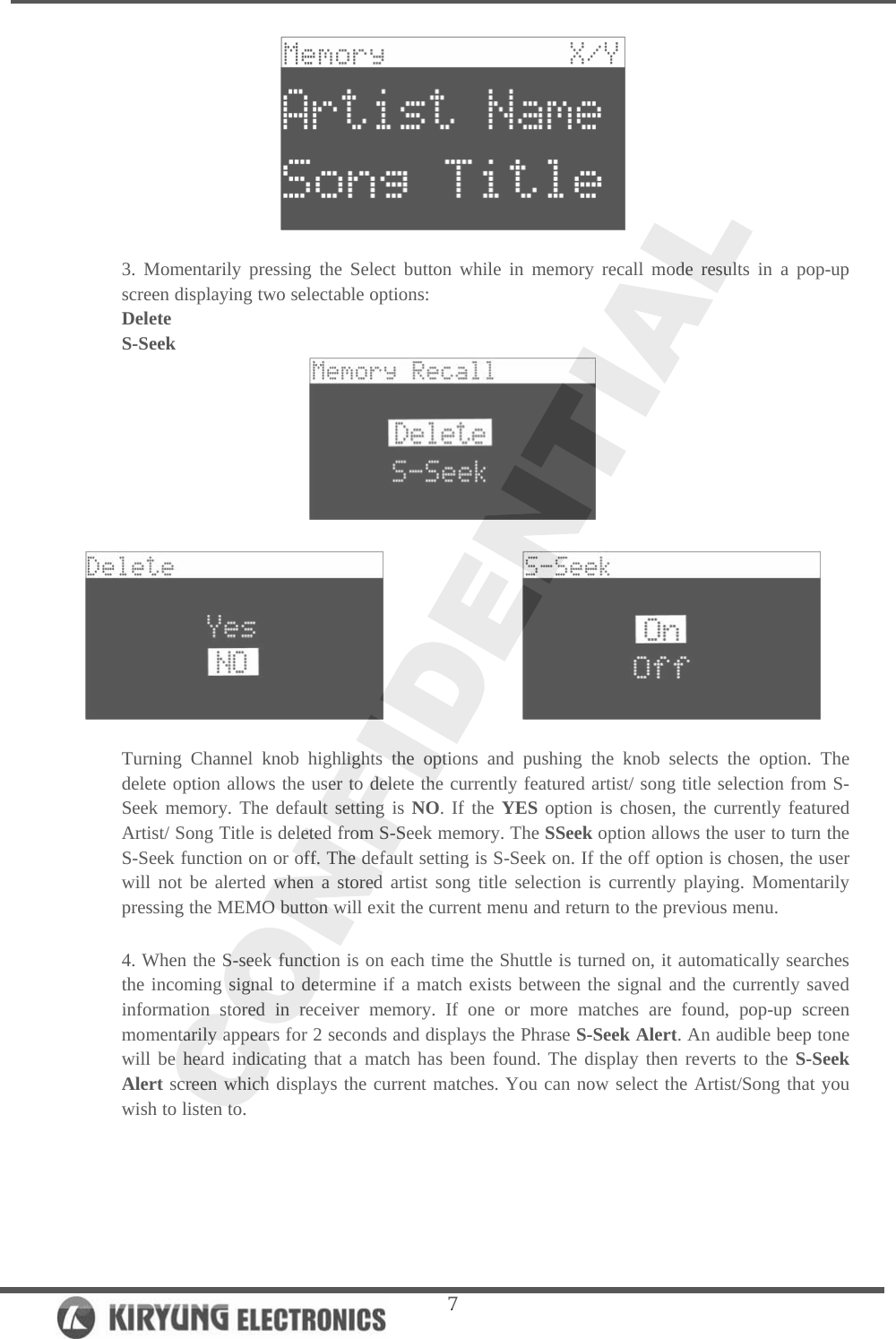   7  3. Momentarily pressing the Select button while in memory recall mode results in a pop-up screen displaying two selectable options: Delete S-Seek                     Turning Channel knob highlights the options and pushing the knob selects the option. The delete option allows the user to delete the currently featured artist/ song title selection from S-Seek memory. The default setting is NO. If the YES option is chosen, the currently featured Artist/ Song Title is deleted from S-Seek memory. The SSeek option allows the user to turn the S-Seek function on or off. The default setting is S-Seek on. If the off option is chosen, the user will not be alerted when a stored artist song title selection is currently playing. Momentarily pressing the MEMO button will exit the current menu and return to the previous menu.   4. When the S-seek function is on each time the Shuttle is turned on, it automatically searches the incoming signal to determine if a match exists between the signal and the currently saved information stored in receiver memory. If one or more matches are found, pop-up screen momentarily appears for 2 seconds and displays the Phrase S-Seek Alert. An audible beep tone will be heard indicating that a match has been found. The display then reverts to the S-Seek Alert screen which displays the current matches. You can now select the Artist/Song that you wish to listen to.  