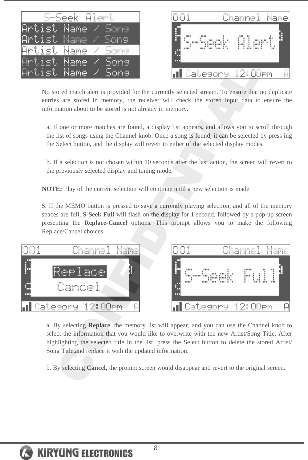   8             No stored match alert is provided for the currently selected stream. To ensure that no duplicate entries are stored in memory, the receiver will check the stored input data to ensure the information about to be stored is not already in memory.   a. If one or more matches are found, a display list appears, and allows you to scroll through the list of songs using the Channel knob. Once a song is found, it can be selected by press ing the Select button, and the display will revert to either of the selected display modes.   b. If a selection is not chosen within 10 seconds after the last action, the screen will revert to the previously selected display and tuning mode.   NOTE: Play of the current selection will continue until a new selection is made.   5. If the MEMO button is pressed to save a currently playing selection, and all of the memory spaces are full, S-Seek Full will flash on the display for 1 second, followed by a pop-up screen presenting the Replace-Cancel options. This prompt allows you to make the following Replace/Cancel choices:                a. By selecting Replace, the memory list will appear, and you can use the Channel knob to select the information that you would like to overwrite with the new Artist/Song Title. After highlighting the selected title in the list, press the Select button to delete the stored Artist/ Song Title,and replace it with the updated information.   b. By selecting Cancel, the prompt screen would disappear and revert to the original screen.   