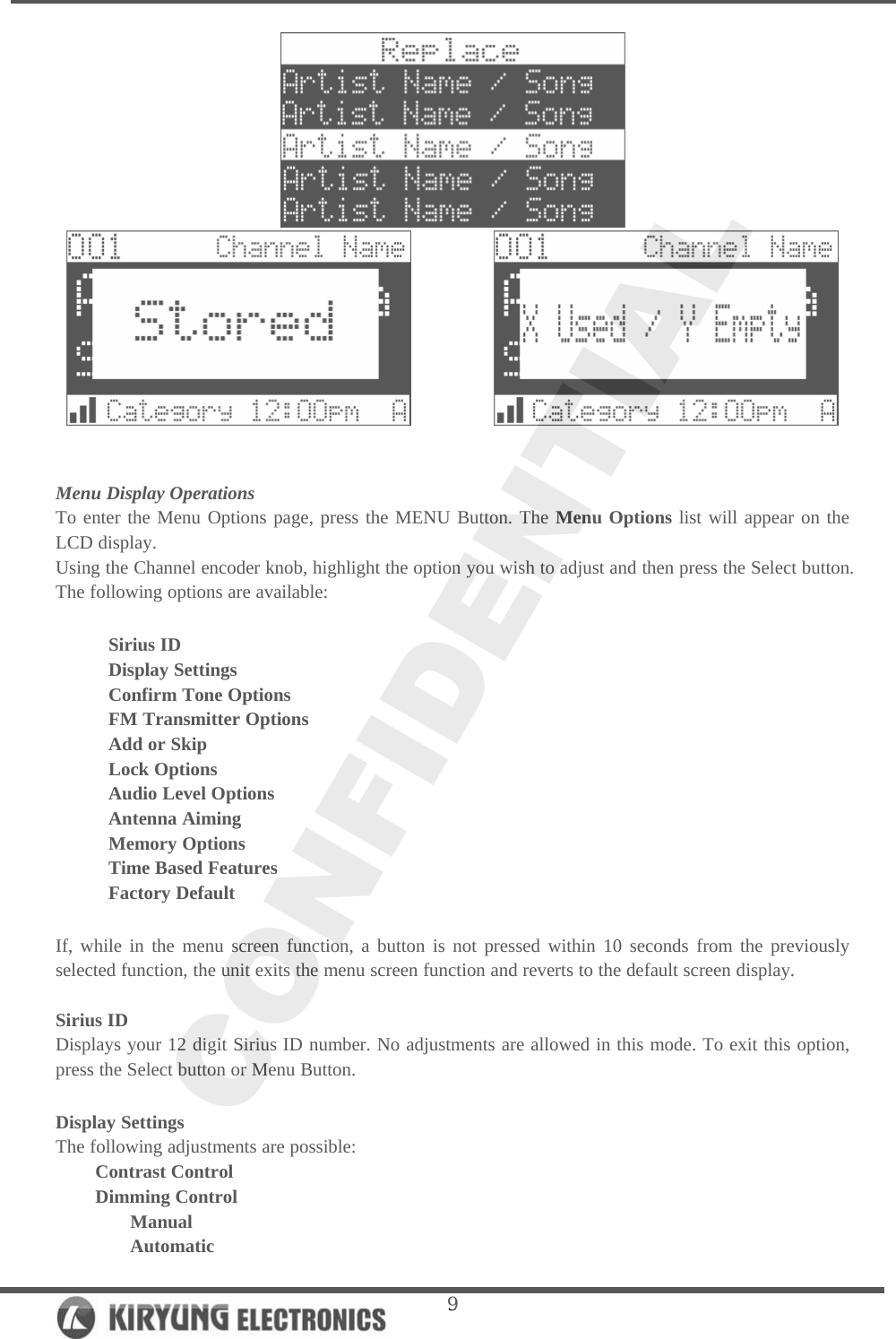   9              Menu Display Operations To enter the Menu Options page, press the MENU Button. The Menu Options list will appear on the LCD display.   Using the Channel encoder knob, highlight the option you wish to adjust and then press the Select button. The following options are available:   Sirius ID Display Settings  Confirm Tone Options  FM Transmitter Options  Add or Skip  Lock Options Audio Level Options Antenna Aiming Memory Options Time Based Features Factory Default  If, while in the menu screen function, a button is not pressed within 10 seconds from the previously selected function, the unit exits the menu screen function and reverts to the default screen display.   Sirius ID Displays your 12 digit Sirius ID number. No adjustments are allowed in this mode. To exit this option, press the Select button or Menu Button.   Display Settings The following adjustments are possible: Contrast Control  Dimming Control  Manual  Automatic 