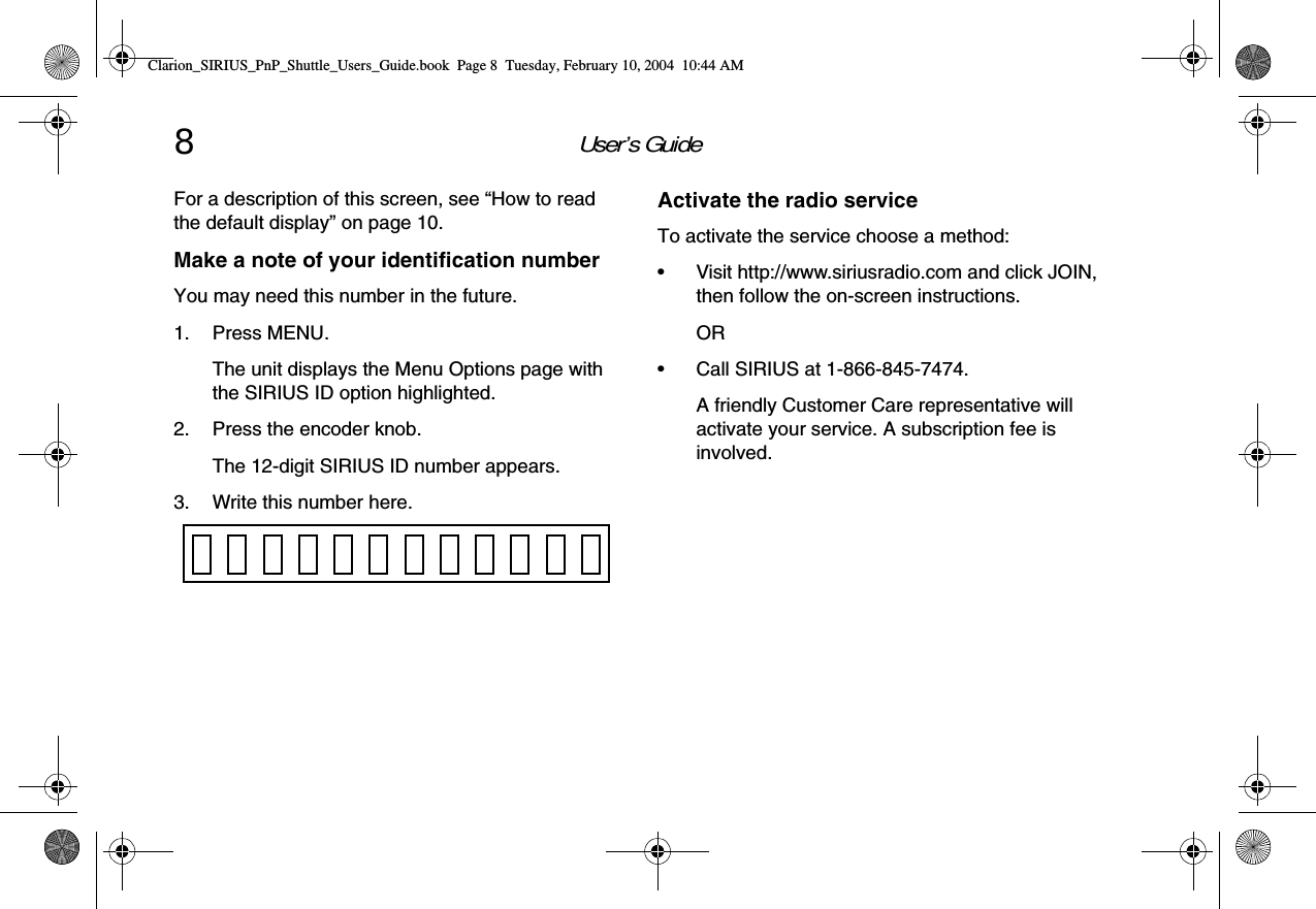 User’s Guide8For a description of this screen, see “How to read the default display” on page 10.Make a note of your identification numberYou may need this number in the future.1. Press MENU.The unit displays the Menu Options page with the SIRIUS ID option highlighted.2. Press the encoder knob.The 12-digit SIRIUS ID number appears.3. Write this number here.Activate the radio serviceTo activate the service choose a method:• Visit http://www.siriusradio.com and click JOIN, then follow the on-screen instructions.OR• Call SIRIUS at 1-866-845-7474.A friendly Customer Care representative will activate your service. A subscription fee is involved.Clarion_SIRIUS_PnP_Shuttle_Users_Guide.book  Page 8  Tuesday, February 10, 2004  10:44 AM