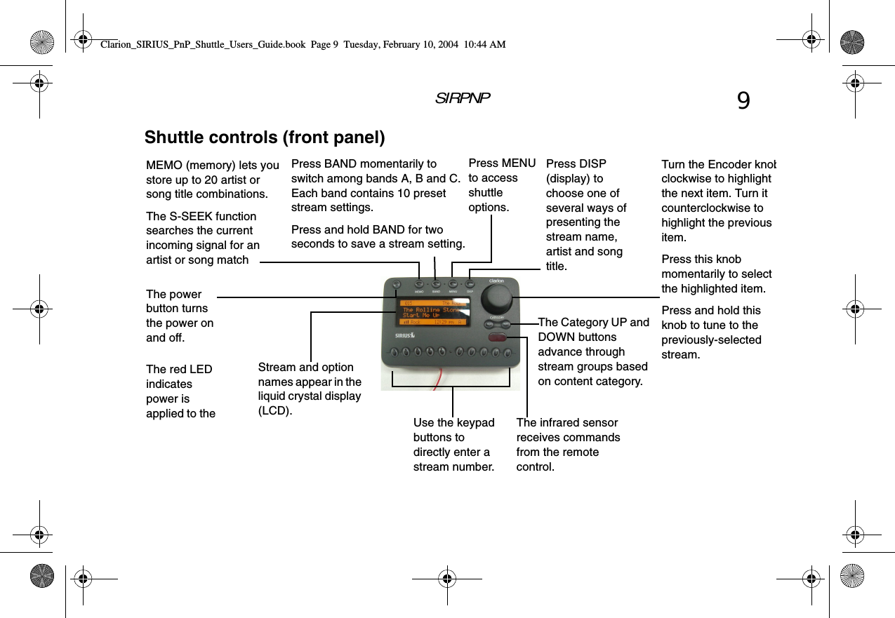 SIRPNP 9Shuttle controls (front panel)The infrared sensor receives commands from the remote control.The red LED indicates power is applied to the MEMO (memory) lets you store up to 20 artist or song title combinations.The S-SEEK function searches the current incoming signal for an artist or song matchThe Category UP and DOWN buttons advance through stream groups based on content category.The power button turns the power on and off.Press DISP (display) to choose one of several ways of presenting the stream name, artist and song title. Stream and option names appear in the liquid crystal display (LCD).Use the keypad buttons to directly enter a stream number.Turn the Encoder knobclockwise to highlight the next item. Turn it counterclockwise to highlight the previous item.Press this knob momentarily to select the highlighted item.Press and hold this knob to tune to the previously-selected stream.Press MENU to access shuttle options.Press BAND momentarily to switch among bands A, B and C. Each band contains 10 preset stream settings.Press and hold BAND for two seconds to save a stream setting.Clarion_SIRIUS_PnP_Shuttle_Users_Guide.book  Page 9  Tuesday, February 10, 2004  10:44 AM