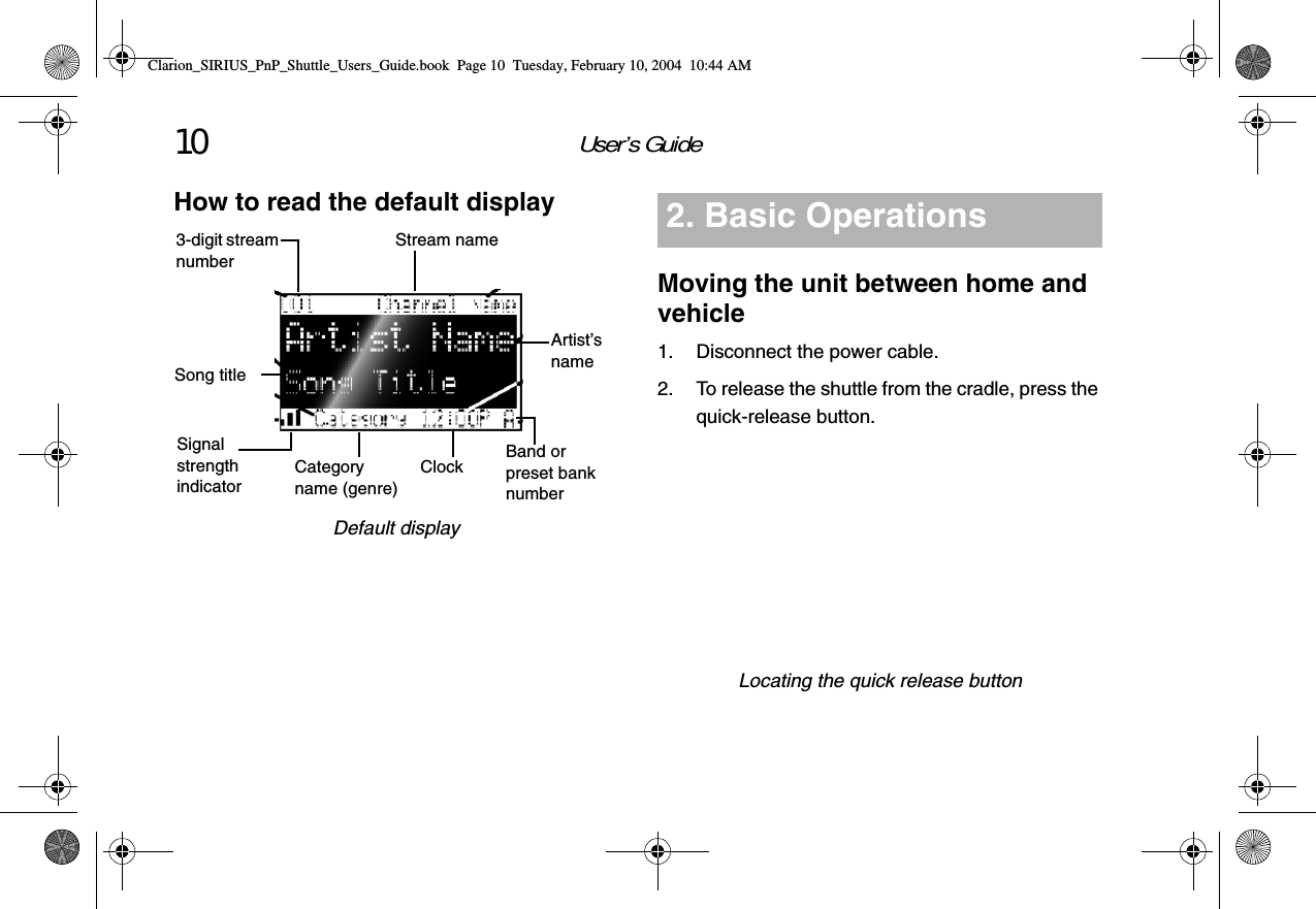 User’s Guide10How to read the default displayDefault displayCategory name (genre)Song title3-digit stream numberSignal strength indicatorStream nameArtist’s nameClock Band or preset bank numberMoving the unit between home and vehicle1. Disconnect the power cable.2. To release the shuttle from the cradle, press the quick-release button.Locating the quick release button2. Basic OperationsClarion_SIRIUS_PnP_Shuttle_Users_Guide.book  Page 10  Tuesday, February 10, 2004  10:44 AM