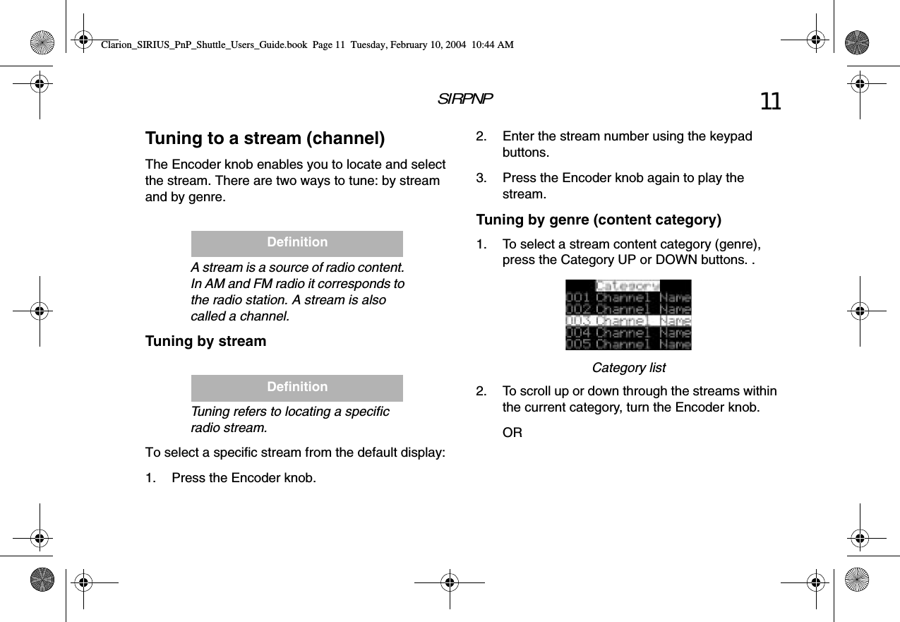 SIRPNP 11Tuning to a stream (channel)The Encoder knob enables you to locate and select the stream. There are two ways to tune: by stream and by genre.IONA stream is a source of radio content. In AM and FM radio it corresponds to the radio station. A stream is also called a channel.Tuning by streamNTuning refers to locating a specific radio stream. To select a specific stream from the default display:1. Press the Encoder knob.DefinitionDefinition2. Enter the stream number using the keypad buttons.3. Press the Encoder knob again to play the stream.Tuning by genre (content category)1. To select a stream content category (genre), press the Category UP or DOWN buttons. .Category list2. To scroll up or down through the streams within the current category, turn the Encoder knob.ORClarion_SIRIUS_PnP_Shuttle_Users_Guide.book  Page 11  Tuesday, February 10, 2004  10:44 AM