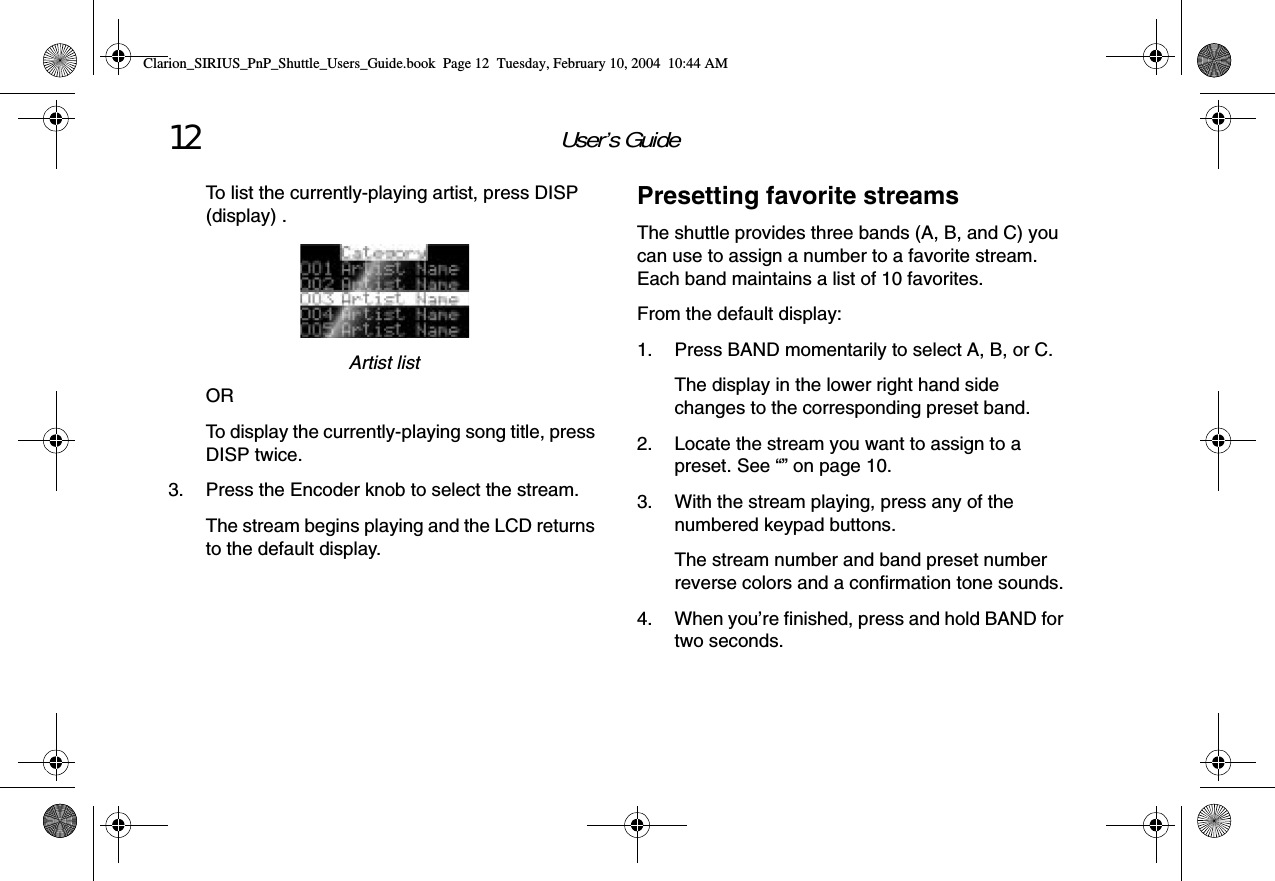 User’s Guide12To list the currently-playing artist, press DISP (display) .Artist listORTo display the currently-playing song title, press DISP twice.3. Press the Encoder knob to select the stream.The stream begins playing and the LCD returns to the default display.Presetting favorite streamsThe shuttle provides three bands (A, B, and C) you can use to assign a number to a favorite stream. Each band maintains a list of 10 favorites.From the default display:1. Press BAND momentarily to select A, B, or C.The display in the lower right hand side changes to the corresponding preset band.2. Locate the stream you want to assign to a preset. See “” on page 10.3. With the stream playing, press any of the numbered keypad buttons.The stream number and band preset number reverse colors and a confirmation tone sounds.4. When you’re finished, press and hold BAND for two seconds.Clarion_SIRIUS_PnP_Shuttle_Users_Guide.book  Page 12  Tuesday, February 10, 2004  10:44 AM