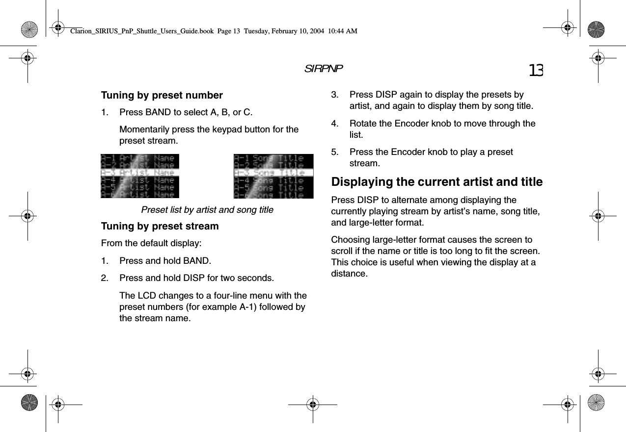 SIRPNP 13Tuning by preset number1. Press BAND to select A, B, or C.Momentarily press the keypad button for the preset stream.Preset list by artist and song titleTuning by preset streamFrom the default display:1. Press and hold BAND.2. Press and hold DISP for two seconds.The LCD changes to a four-line menu with the preset numbers (for example A-1) followed by the stream name.3. Press DISP again to display the presets by artist, and again to display them by song title.4. Rotate the Encoder knob to move through the list.5. Press the Encoder knob to play a preset stream.Displaying the current artist and titlePress DISP to alternate among displaying the currently playing stream by artist’s name, song title, and large-letter format.Choosing large-letter format causes the screen to scroll if the name or title is too long to fit the screen. This choice is useful when viewing the display at a distance.Clarion_SIRIUS_PnP_Shuttle_Users_Guide.book  Page 13  Tuesday, February 10, 2004  10:44 AM