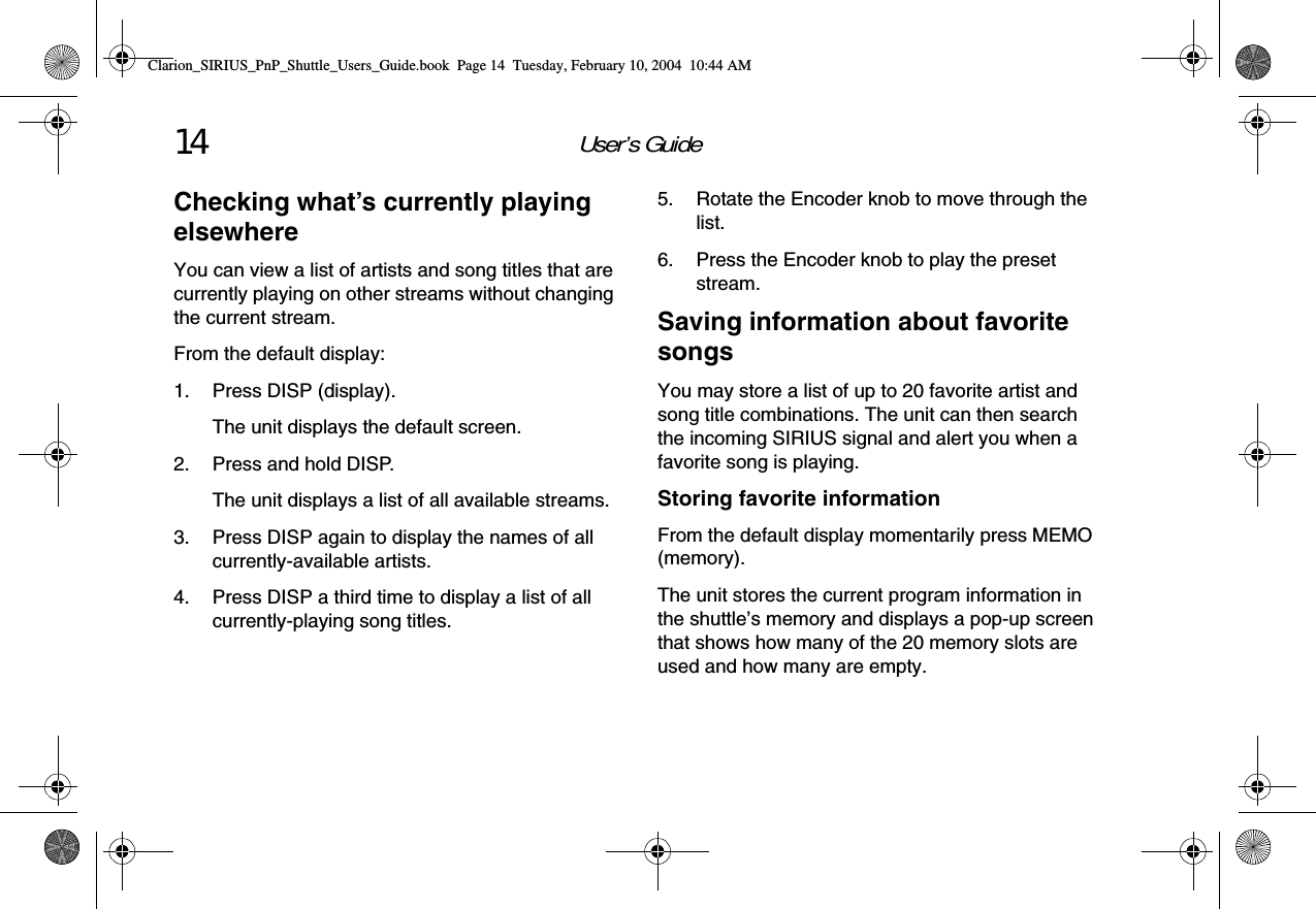 User’s Guide14Checking what’s currently playing elsewhereYou can view a list of artists and song titles that are currently playing on other streams without changing the current stream.From the default display:1. Press DISP (display).The unit displays the default screen.2. Press and hold DISP.The unit displays a list of all available streams.3. Press DISP again to display the names of all currently-available artists.4. Press DISP a third time to display a list of all currently-playing song titles.5. Rotate the Encoder knob to move through the list.6. Press the Encoder knob to play the preset stream.Saving information about favorite songsYou may store a list of up to 20 favorite artist and song title combinations. The unit can then search the incoming SIRIUS signal and alert you when a favorite song is playing.Storing favorite informationFrom the default display momentarily press MEMO (memory).The unit stores the current program information in the shuttle’s memory and displays a pop-up screen that shows how many of the 20 memory slots are used and how many are empty.Clarion_SIRIUS_PnP_Shuttle_Users_Guide.book  Page 14  Tuesday, February 10, 2004  10:44 AM