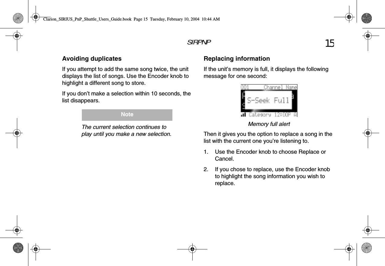SIRPNP 15Avoiding duplicatesIf you attempt to add the same song twice, the unit displays the list of songs. Use the Encoder knob to highlight a different song to store.If you don’t make a selection within 10 seconds, the list disappears.The current selection continues to play until you make a new selection.NoteReplacing informationIf the unit’s memory is full, it displays the following message for one second:Memory full alertThen it gives you the option to replace a song in the list with the current one you’re listening to.1. Use the Encoder knob to choose Replace or Cancel.2. If you chose to replace, use the Encoder knob to highlight the song information you wish to replace.Clarion_SIRIUS_PnP_Shuttle_Users_Guide.book  Page 15  Tuesday, February 10, 2004  10:44 AM