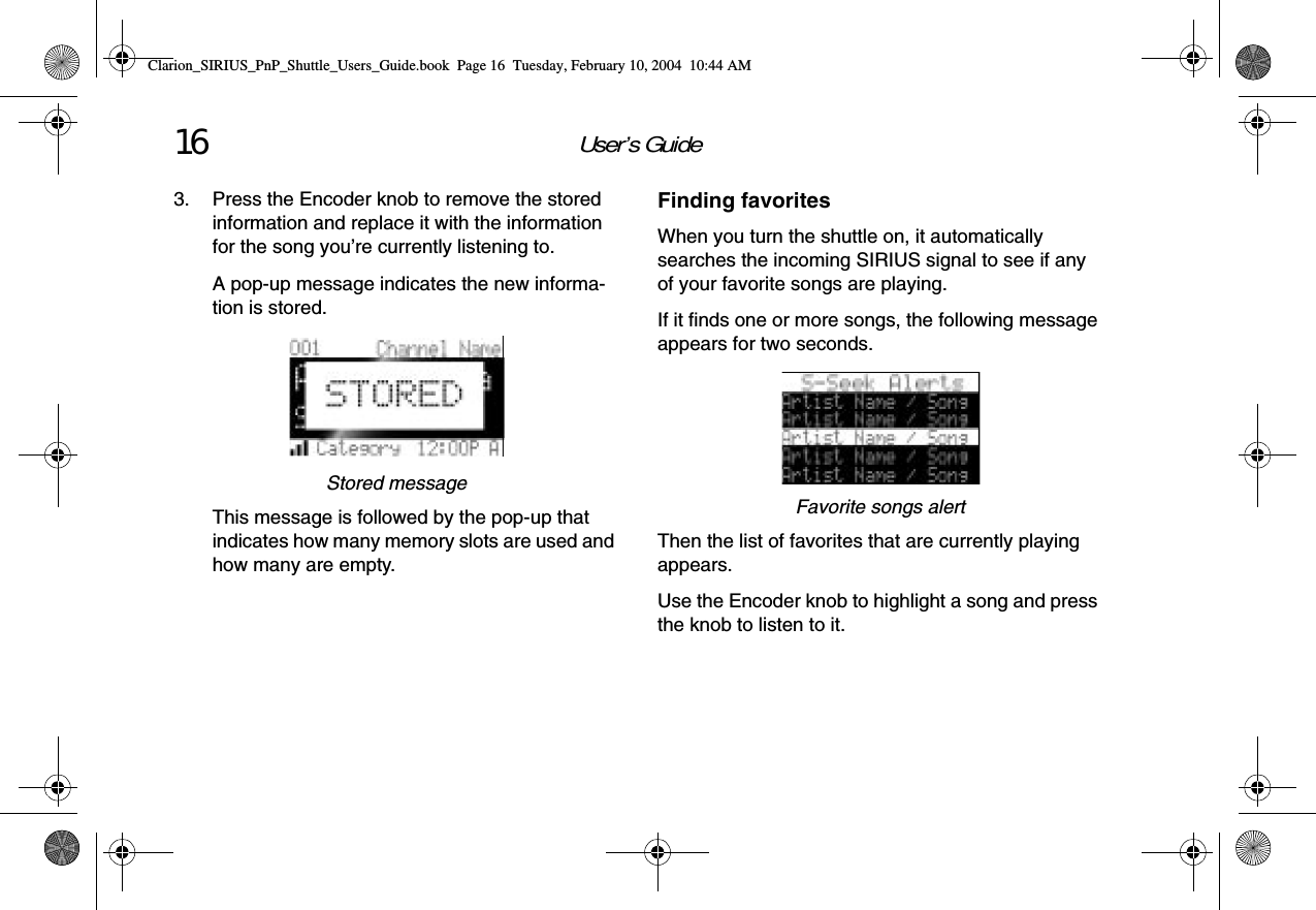 User’s Guide163. Press the Encoder knob to remove the stored information and replace it with the information for the song you’re currently listening to.A pop-up message indicates the new informa-tion is stored.Stored messageThis message is followed by the pop-up that indicates how many memory slots are used and how many are empty.Finding favoritesWhen you turn the shuttle on, it automatically searches the incoming SIRIUS signal to see if any of your favorite songs are playing.If it finds one or more songs, the following message appears for two seconds.Favorite songs alertThen the list of favorites that are currently playing appears.Use the Encoder knob to highlight a song and press the knob to listen to it.Clarion_SIRIUS_PnP_Shuttle_Users_Guide.book  Page 16  Tuesday, February 10, 2004  10:44 AM