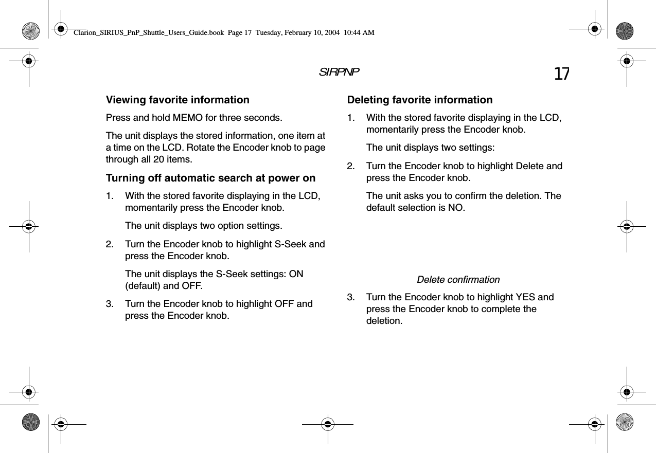 SIRPNP 17Viewing favorite informationPress and hold MEMO for three seconds.The unit displays the stored information, one item at a time on the LCD. Rotate the Encoder knob to page through all 20 items.Turning off automatic search at power on1. With the stored favorite displaying in the LCD, momentarily press the Encoder knob.The unit displays two option settings.2. Turn the Encoder knob to highlight S-Seek and press the Encoder knob.The unit displays the S-Seek settings: ON (default) and OFF.3. Turn the Encoder knob to highlight OFF and press the Encoder knob.Deleting favorite information1. With the stored favorite displaying in the LCD, momentarily press the Encoder knob.The unit displays two settings:2. Turn the Encoder knob to highlight Delete and press the Encoder knob.The unit asks you to confirm the deletion. The default selection is NO.Delete confirmation3. Turn the Encoder knob to highlight YES and press the Encoder knob to complete the deletion.Clarion_SIRIUS_PnP_Shuttle_Users_Guide.book  Page 17  Tuesday, February 10, 2004  10:44 AM