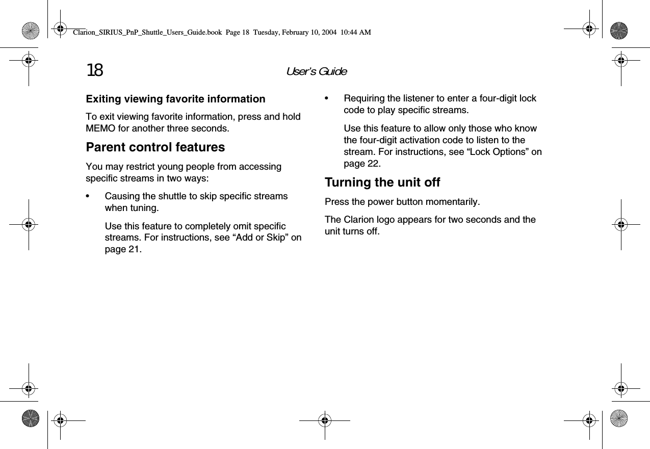 User’s Guide18Exiting viewing favorite informationTo exit viewing favorite information, press and hold MEMO for another three seconds.Parent control featuresYou may restrict young people from accessing specific streams in two ways:• Causing the shuttle to skip specific streams when tuning.Use this feature to completely omit specific streams. For instructions, see “Add or Skip” on page 21.• Requiring the listener to enter a four-digit lock code to play specific streams.Use this feature to allow only those who know the four-digit activation code to listen to the stream. For instructions, see “Lock Options” on page 22.Turning the unit offPress the power button momentarily.The Clarion logo appears for two seconds and the unit turns off.Clarion_SIRIUS_PnP_Shuttle_Users_Guide.book  Page 18  Tuesday, February 10, 2004  10:44 AM