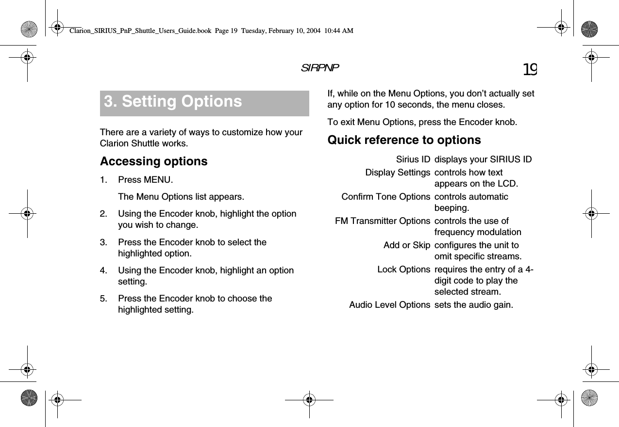 SIRPNP 19There are a variety of ways to customize how your Clarion Shuttle works.Accessing options1. Press MENU.The Menu Options list appears.2. Using the Encoder knob, highlight the option you wish to change.3. Press the Encoder knob to select the highlighted option.4. Using the Encoder knob, highlight an option setting.5. Press the Encoder knob to choose the highlighted setting.3. Setting Options If, while on the Menu Options, you don’t actually set any option for 10 seconds, the menu closes.To exit Menu Options, press the Encoder knob.Quick reference to optionsSirius ID displays your SIRIUS IDDisplay Settings controls how text appears on the LCD.Confirm Tone Options controls automatic beeping.FM Transmitter Options controls the use of frequency modulationAdd or Skip configures the unit to omit specific streams.Lock Options requires the entry of a 4-digit code to play the selected stream.Audio Level Options sets the audio gain.Clarion_SIRIUS_PnP_Shuttle_Users_Guide.book  Page 19  Tuesday, February 10, 2004  10:44 AM