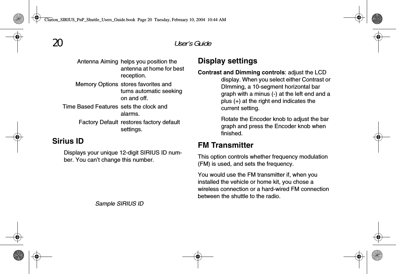 User’s Guide20Sirius IDDisplays your unique 12-digit SIRIUS ID num-ber. You can’t change this number.Sample SIRIUS IDAntenna Aiming helps you position the antenna at home for best reception.Memory Options stores favorites and turns automatic seeking on and off.Time Based Features sets the clock and alarms.Factory Default restores factory default settings.Display settingsContrast and Dimming controls: adjust the LCD display. When you select either Contrast or DImming, a 10-segment horizontal bar graph with a minus (-) at the left end and a plus (+) at the right end indicates the current setting.Rotate the Encoder knob to adjust the bar graph and press the Encoder knob when finished.FM TransmitterThis option controls whether frequency modulation (FM) is used, and sets the frequency. You would use the FM transmitter if, when you installed the vehicle or home kit, you chose a wireless connection or a hard-wired FM connection between the shuttle to the radio.Clarion_SIRIUS_PnP_Shuttle_Users_Guide.book  Page 20  Tuesday, February 10, 2004  10:44 AM