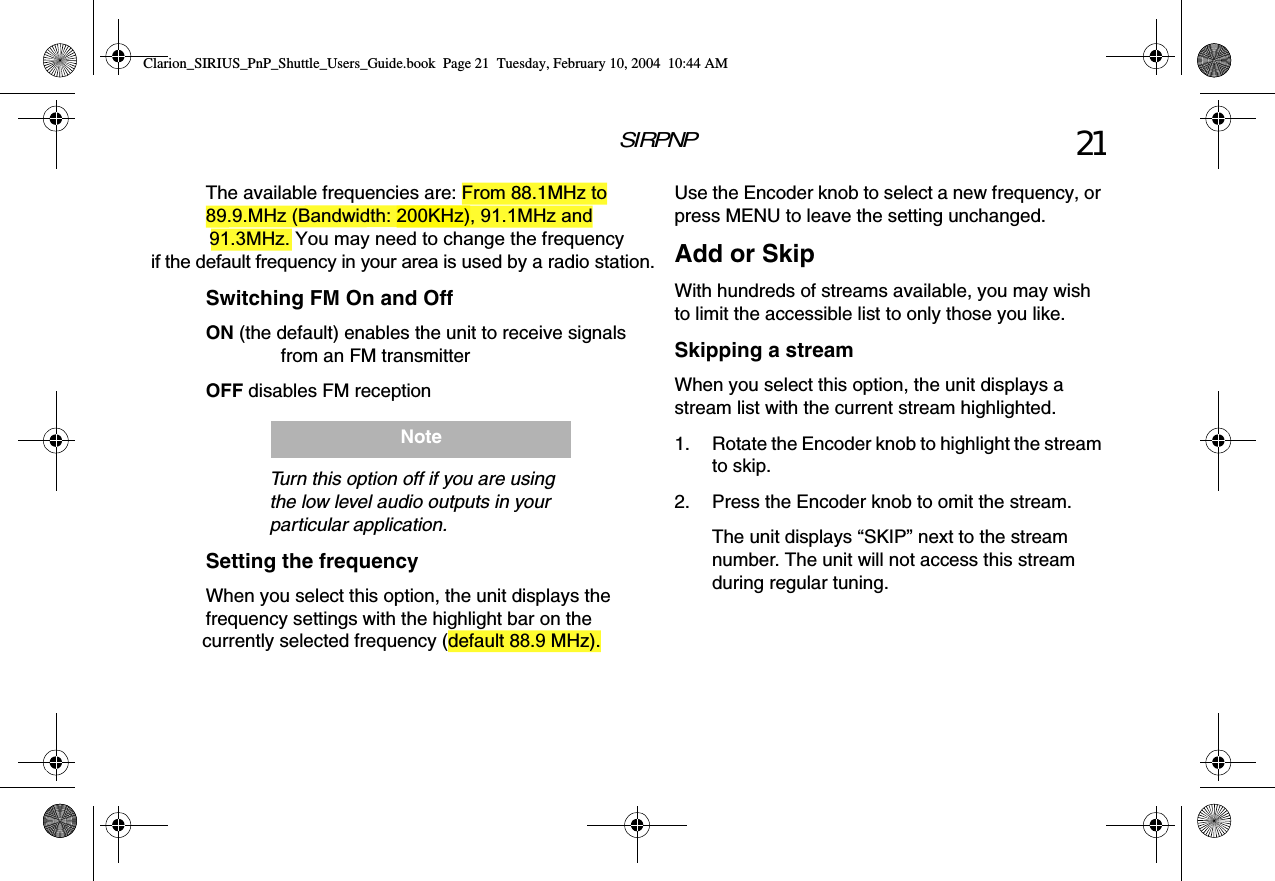 SIRPNP 21The available frequencies are: From 88.1MHz to 89.9.MHz (Bandwidth: 200KHz), 91.1MHz and  91.3MHz. You may need to change the frequency if the default frequency in your area is used by a radio station.Switching FM On and OffON (the default) enables the unit to receive signals from an FM transmitterOFF disables FM receptionTurn this option off if you are using the low level audio outputs in your particular application.Setting the frequencyWhen you select this option, the unit displays the frequency settings with the highlight bar on the currently selected frequency (default 88.9 MHz).NoteUse the Encoder knob to select a new frequency, or press MENU to leave the setting unchanged.Add or SkipWith hundreds of streams available, you may wish to limit the accessible list to only those you like.Skipping a streamWhen you select this option, the unit displays a stream list with the current stream highlighted.1. Rotate the Encoder knob to highlight the stream to skip.2. Press the Encoder knob to omit the stream.The unit displays “SKIP” next to the stream number. The unit will not access this stream during regular tuning.Clarion_SIRIUS_PnP_Shuttle_Users_Guide.book  Page 21  Tuesday, February 10, 2004  10:44 AM