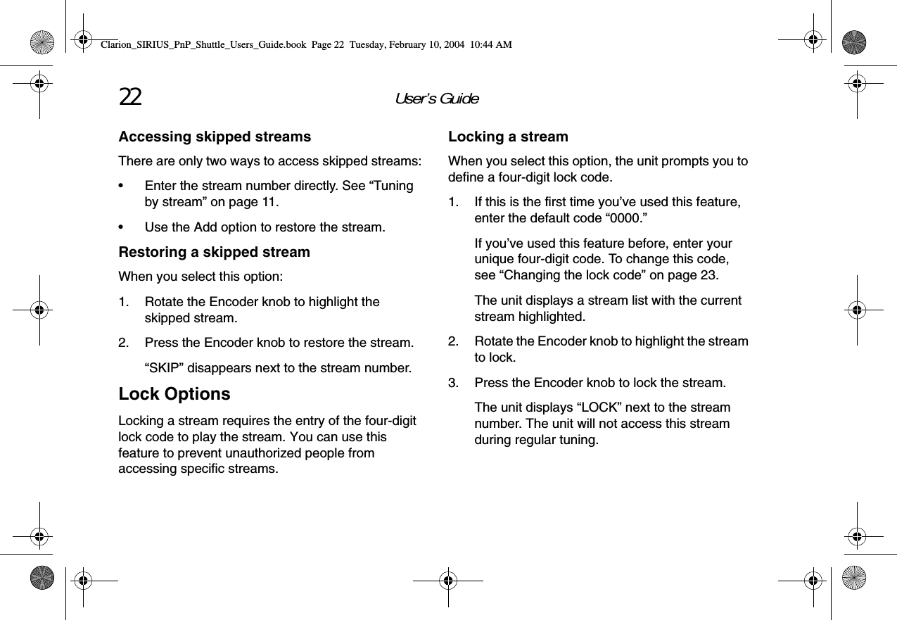 User’s Guide22Accessing skipped streamsThere are only two ways to access skipped streams:• Enter the stream number directly. See “Tuning by stream” on page 11.• Use the Add option to restore the stream.Restoring a skipped streamWhen you select this option:1. Rotate the Encoder knob to highlight the skipped stream.2. Press the Encoder knob to restore the stream.“SKIP” disappears next to the stream number.Lock OptionsLocking a stream requires the entry of the four-digit lock code to play the stream. You can use this feature to prevent unauthorized people from accessing specific streams.Locking a streamWhen you select this option, the unit prompts you to define a four-digit lock code.1. If this is the first time you’ve used this feature, enter the default code “0000.” If you’ve used this feature before, enter your unique four-digit code. To change this code, see “Changing the lock code” on page 23.The unit displays a stream list with the current stream highlighted.2. Rotate the Encoder knob to highlight the stream to lock.3. Press the Encoder knob to lock the stream.The unit displays “LOCK” next to the stream number. The unit will not access this stream during regular tuning.Clarion_SIRIUS_PnP_Shuttle_Users_Guide.book  Page 22  Tuesday, February 10, 2004  10:44 AM