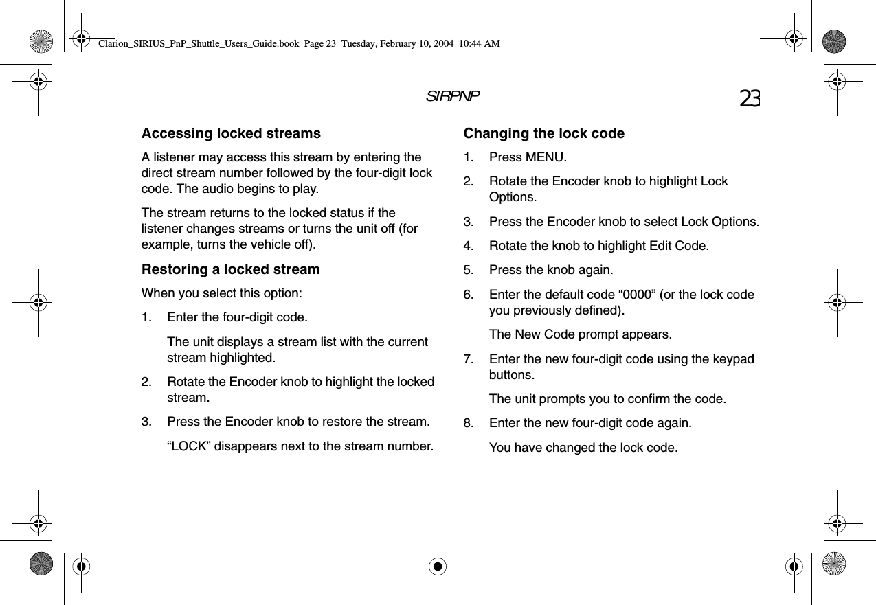 SIRPNP 23Accessing locked streamsA listener may access this stream by entering the direct stream number followed by the four-digit lock code. The audio begins to play.The stream returns to the locked status if the listener changes streams or turns the unit off (for example, turns the vehicle off).Restoring a locked streamWhen you select this option:1. Enter the four-digit code.The unit displays a stream list with the current stream highlighted.2. Rotate the Encoder knob to highlight the locked stream.3. Press the Encoder knob to restore the stream.“LOCK” disappears next to the stream number.Changing the lock code1. Press MENU.2. Rotate the Encoder knob to highlight Lock Options.3. Press the Encoder knob to select Lock Options.4. Rotate the knob to highlight Edit Code.5. Press the knob again.6. Enter the default code “0000” (or the lock code you previously defined).The New Code prompt appears.7. Enter the new four-digit code using the keypad buttons.The unit prompts you to confirm the code.8. Enter the new four-digit code again.You have changed the lock code.Clarion_SIRIUS_PnP_Shuttle_Users_Guide.book  Page 23  Tuesday, February 10, 2004  10:44 AM