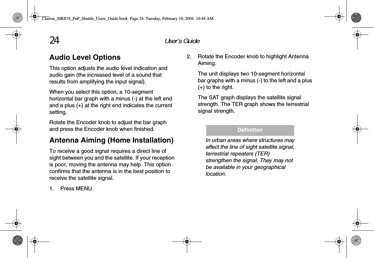 User’s Guide24Audio Level OptionsThis option adjusts the audio level indication and audio gain (the increased level of a sound that results from amplifying the input signal).When you select this option, a 10-segment horizontal bar graph with a minus (-) at the left end and a plus (+) at the right end indicates the current setting.Rotate the Encoder knob to adjust the bar graph and press the Encoder knob when finished.Antenna Aiming (Home Installation)To receive a good signal requires a direct line of sight between you and the satellite. If your reception is poor, moving the antenna may help. This option confirms that the antenna is in the best position to receive the satellite signal.1. Press MENU.2. Rotate the Encoder knob to highlight Antenna Aiming.The unit displays two 10-segment horizontal bar graphs with a minus (-) to the left and a plus (+) to the right. The SAT graph displays the satellite signal strength. The TER graph shows the terrestrial signal strength.In urban areas where structures may affect the line of sight satellite signal, terrestrial repeaters (TER) strengthen the signal. They may not be available in your geographical location.DefinitionClarion_SIRIUS_PnP_Shuttle_Users_Guide.book  Page 24  Tuesday, February 10, 2004  10:44 AM