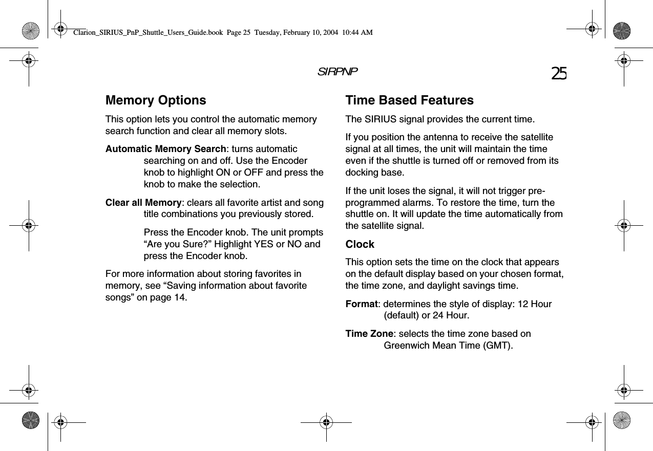 SIRPNP 25Memory OptionsThis option lets you control the automatic memory search function and clear all memory slots.Automatic Memory Search: turns automatic searching on and off. Use the Encoder knob to highlight ON or OFF and press the knob to make the selection.Clear all Memory: clears all favorite artist and song title combinations you previously stored.Press the Encoder knob. The unit prompts “Are you Sure?” Highlight YES or NO and press the Encoder knob.For more information about storing favorites in memory, see “Saving information about favorite songs” on page 14.Time Based FeaturesThe SIRIUS signal provides the current time. If you position the antenna to receive the satellite signal at all times, the unit will maintain the time even if the shuttle is turned off or removed from its docking base.If the unit loses the signal, it will not trigger pre-programmed alarms. To restore the time, turn the shuttle on. It will update the time automatically from the satellite signal.ClockThis option sets the time on the clock that appears on the default display based on your chosen format, the time zone, and daylight savings time.Format: determines the style of display: 12 Hour (default) or 24 Hour.Time Zone: selects the time zone based on Greenwich Mean Time (GMT).Clarion_SIRIUS_PnP_Shuttle_Users_Guide.book  Page 25  Tuesday, February 10, 2004  10:44 AM