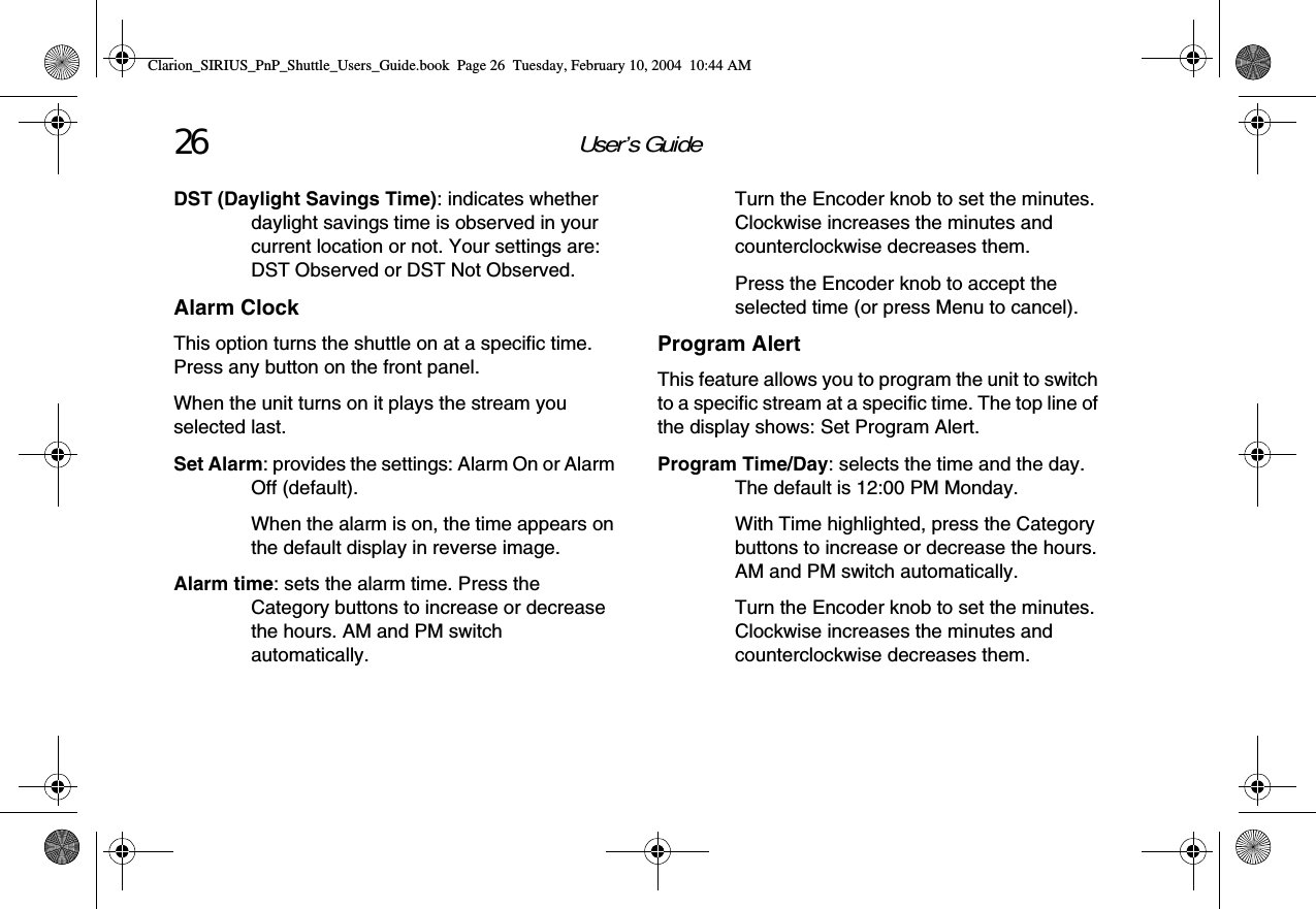 User’s Guide26DST (Daylight Savings Time): indicates whether daylight savings time is observed in your current location or not. Your settings are: DST Observed or DST Not Observed.Alarm ClockThis option turns the shuttle on at a specific time. Press any button on the front panel.When the unit turns on it plays the stream you selected last.Set Alarm: provides the settings: Alarm On or Alarm Off (default).When the alarm is on, the time appears on the default display in reverse image.Alarm time: sets the alarm time. Press the Category buttons to increase or decrease the hours. AM and PM switch automatically.Turn the Encoder knob to set the minutes. Clockwise increases the minutes and counterclockwise decreases them.Press the Encoder knob to accept the selected time (or press Menu to cancel).Program AlertThis feature allows you to program the unit to switch to a specific stream at a specific time. The top line of the display shows: Set Program Alert.Program Time/Day: selects the time and the day. The default is 12:00 PM Monday.With Time highlighted, press the Category buttons to increase or decrease the hours. AM and PM switch automatically.Turn the Encoder knob to set the minutes. Clockwise increases the minutes and counterclockwise decreases them.Clarion_SIRIUS_PnP_Shuttle_Users_Guide.book  Page 26  Tuesday, February 10, 2004  10:44 AM