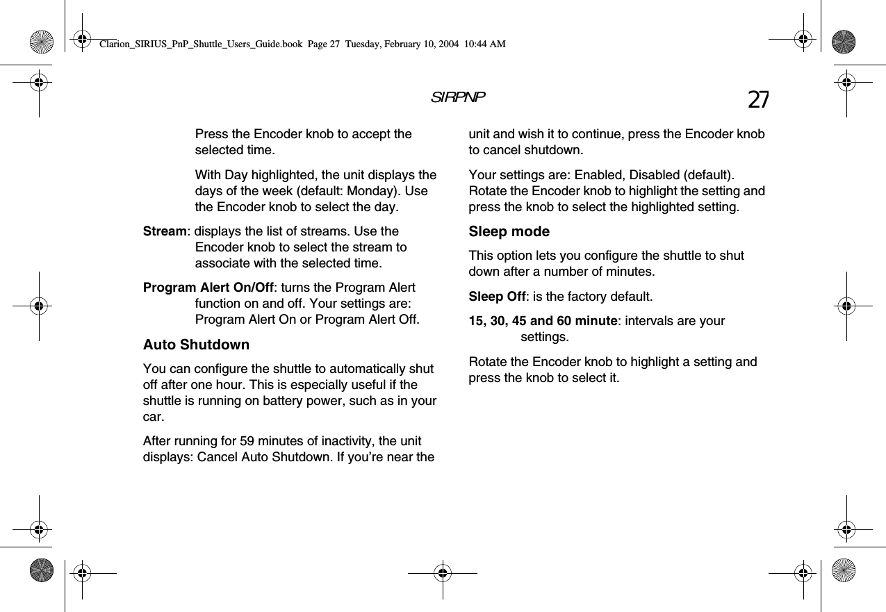SIRPNP 27Press the Encoder knob to accept the selected time.With Day highlighted, the unit displays the days of the week (default: Monday). Use the Encoder knob to select the day.Stream: displays the list of streams. Use the Encoder knob to select the stream to associate with the selected time.Program Alert On/Off: turns the Program Alert function on and off. Your settings are: Program Alert On or Program Alert Off.Auto ShutdownYou can configure the shuttle to automatically shut off after one hour. This is especially useful if the shuttle is running on battery power, such as in your car.After running for 59 minutes of inactivity, the unit displays: Cancel Auto Shutdown. If you’re near the unit and wish it to continue, press the Encoder knob to cancel shutdown.Your settings are: Enabled, Disabled (default). Rotate the Encoder knob to highlight the setting and press the knob to select the highlighted setting.Sleep modeThis option lets you configure the shuttle to shut down after a number of minutes.Sleep Off: is the factory default.15, 30, 45 and 60 minute: intervals are your settings.Rotate the Encoder knob to highlight a setting and press the knob to select it.Clarion_SIRIUS_PnP_Shuttle_Users_Guide.book  Page 27  Tuesday, February 10, 2004  10:44 AM
