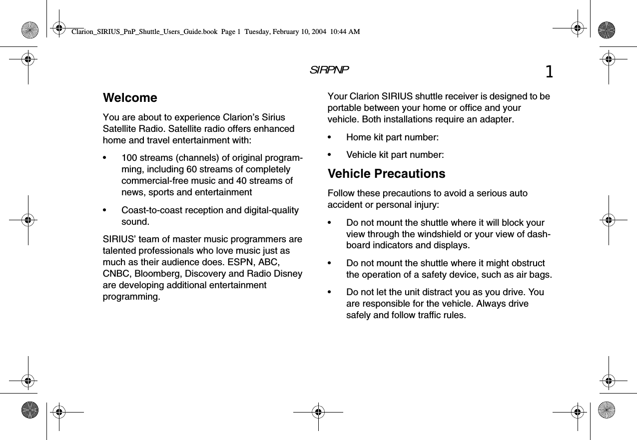 SIRPNP1WelcomeYou are about to experience Clarion’s Sirius Satellite Radio. Satellite radio offers enhanced home and travel entertainment with:• 100 streams (channels) of original program-ming, including 60 streams of completely commercial-free music and 40 streams of news, sports and entertainment• Coast-to-coast reception and digital-quality sound.SIRIUS’ team of master music programmers are talented professionals who love music just as much as their audience does. ESPN, ABC, CNBC, Bloomberg, Discovery and Radio Disney are developing additional entertainment programming.Your Clarion SIRIUS shuttle receiver is designed to be portable between your home or office and your vehicle. Both installations require an adapter.• Home kit part number:• Vehicle kit part number:Vehicle PrecautionsFollow these precautions to avoid a serious auto accident or personal injury:• Do not mount the shuttle where it will block your view through the windshield or your view of dash-board indicators and displays.• Do not mount the shuttle where it might obstruct the operation of a safety device, such as air bags.• Do not let the unit distract you as you drive. You are responsible for the vehicle. Always drive safely and follow traffic rules.Clarion_SIRIUS_PnP_Shuttle_Users_Guide.book  Page 1  Tuesday, February 10, 2004  10:44 AM