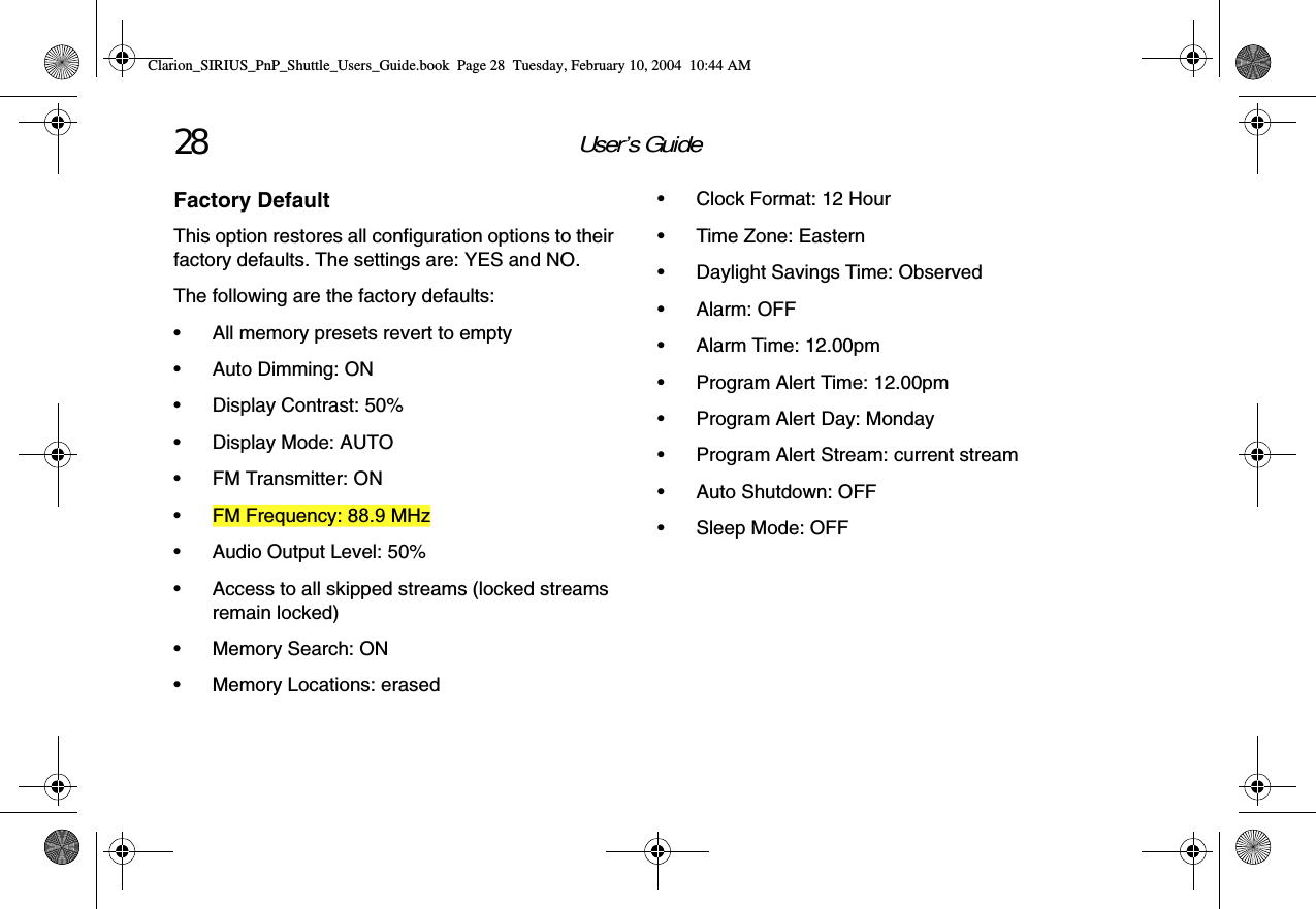 User’s Guide28Factory DefaultThis option restores all configuration options to their factory defaults. The settings are: YES and NO.The following are the factory defaults:• All memory presets revert to empty• Auto Dimming: ON• Display Contrast: 50%• Display Mode: AUTO• FM Transmitter: ON• FM Frequency: 88.9 MHz• Audio Output Level: 50%• Access to all skipped streams (locked streams remain locked)• Memory Search: ON• Memory Locations: erased• Clock Format: 12 Hour• Time Zone: Eastern• Daylight Savings Time: Observed•Alarm: OFF• Alarm Time: 12.00pm• Program Alert Time: 12.00pm• Program Alert Day: Monday• Program Alert Stream: current stream• Auto Shutdown: OFF• Sleep Mode: OFFClarion_SIRIUS_PnP_Shuttle_Users_Guide.book  Page 28  Tuesday, February 10, 2004  10:44 AM