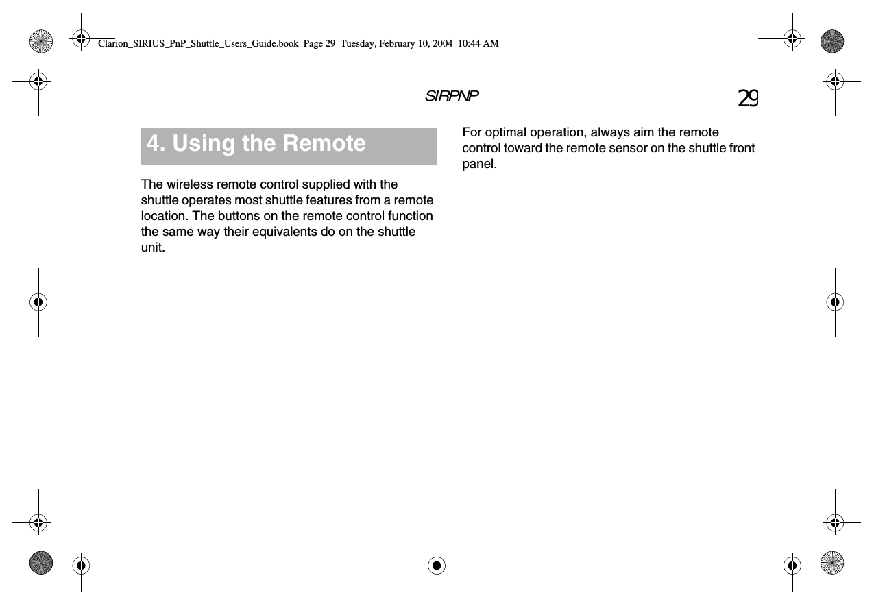 SIRPNP 29The wireless remote control supplied with the shuttle operates most shuttle features from a remote location. The buttons on the remote control function the same way their equivalents do on the shuttle unit.4. Using the Remote  For optimal operation, always aim the remote control toward the remote sensor on the shuttle front panel.Clarion_SIRIUS_PnP_Shuttle_Users_Guide.book  Page 29  Tuesday, February 10, 2004  10:44 AM